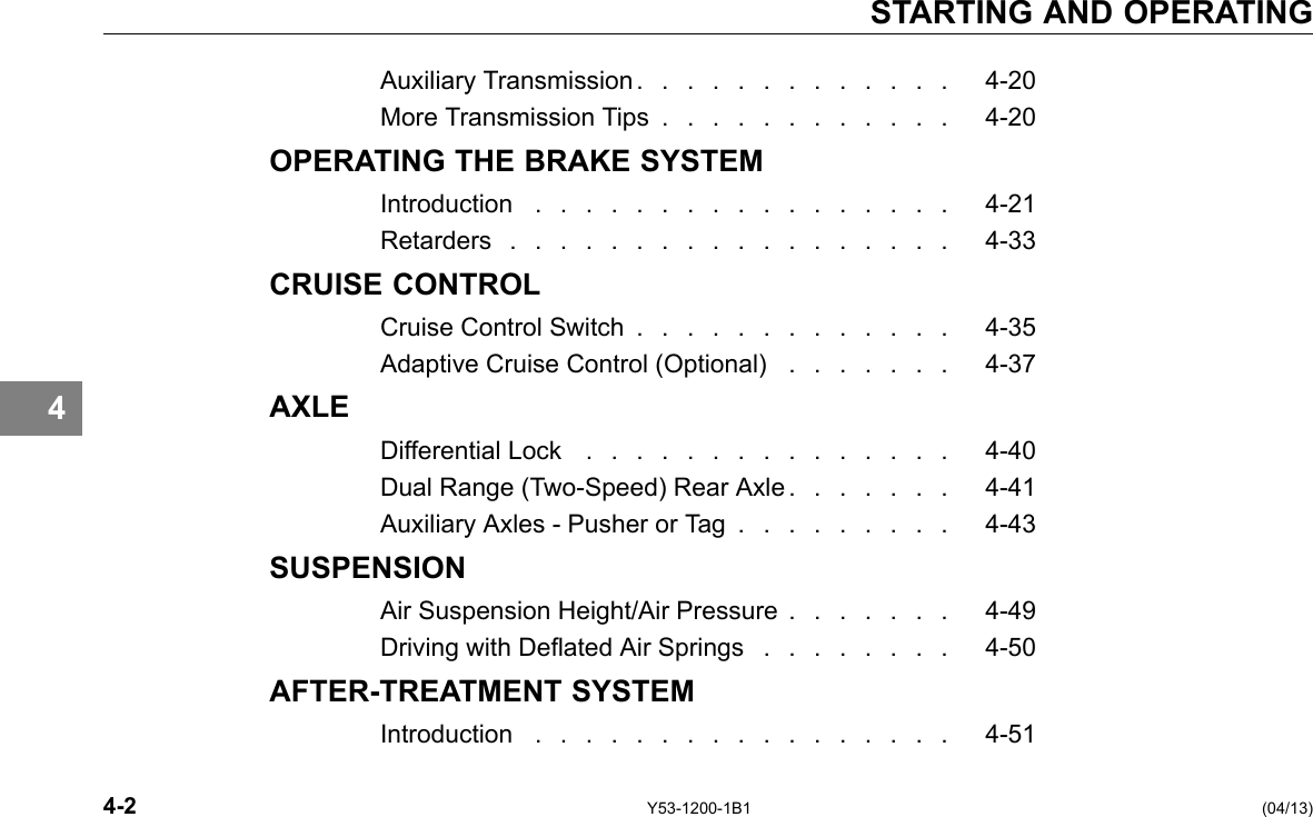 STARTING AND OPERATING 4 Auxiliary Transmission . . . . . . . . . . . . . 4-20 More Transmission Tips . . . . . . . . . . . . 4-20 OPERATING THE BRAKE SYSTEM Introduction . . . . . . . . . . . . . . . . . 4-21 Retarders . . . . . . . . . . . . . . . . . . 4-33 CRUISE CONTROL Cruise Control Switch . . . . . . . . . . . . . 4-35 Adaptive Cruise Control (Optional) . . . . . . . 4-37 AXLE Differential Lock . . . . . . . . . . . . . . . 4-40 Dual Range (Two-Speed) Rear Axle . . . . . . . 4-41 Auxiliary Axles -Pusher or Tag . . . . . . . . . 4-43 SUSPENSION Air Suspension Height/Air Pressure . . . . . . . 4-49 Driving with Deated Air Springs . . . . . . . . 4-50 AFTER-TREATMENT SYSTEM Introduction . . . . . . . . . . . . . . . . . 4-51 4-2 Y53-1200-1B1 (04/13) 
