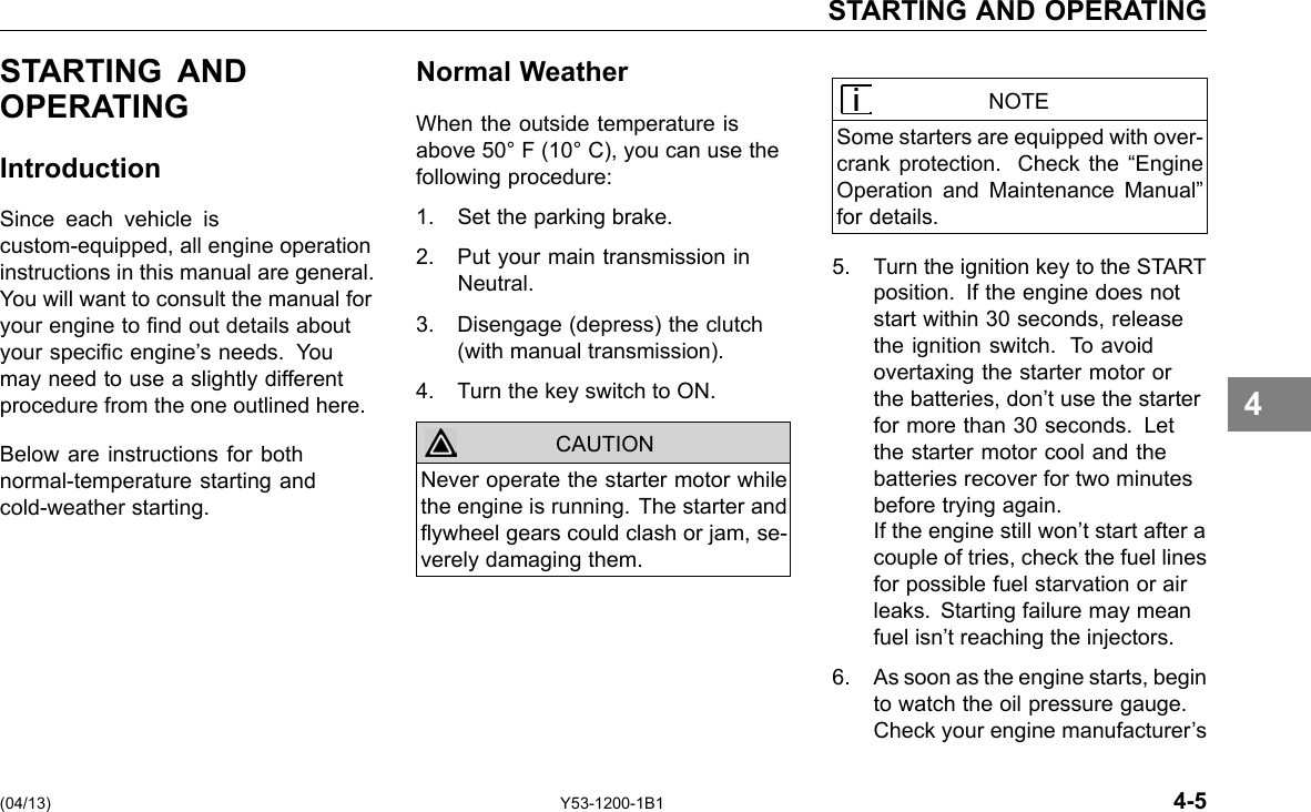 STARTING AND OPERATING STARTING AND OPERATING Introduction Since each vehicle is custom-equipped, all engine operation instructions in this manual are general. You will want to consult the manual for your engine to nd out details about your specic engine’s needs. You may need to use a slightly different procedure from the one outlined here. Below are instructions for both normal-temperature starting and cold-weather starting. Normal Weather When the outside temperature is above 50° F (10° C), you can use the following procedure: 1. Set the parking brake. 2. Put your main transmission in Neutral. 3. Disengage (depress) the clutch (with manual transmission). 4. Turn the key switch to ON. CAUTION Never operate the starter motor while the engine is running. The starter and ywheel gears could clash or jam, se-verely damaging them. NOTE Some starters are equipped with over-crank protection. Check the “Engine Operation and Maintenance Manual” for details. 5. Turn the ignition key to the START position. If the engine does not start within 30 seconds, release the ignition switch. To avoid overtaxing the starter motor or the batteries, don’t use the starter for more than 30 seconds. Let the starter motor cool and the batteries recover for two minutes before trying again. If the engine still won’t start after a couple of tries, check the fuel lines for possible fuel starvation or air leaks. Starting failure may mean fuel isn’t reaching the injectors. 6. As soon as the engine starts, begin to watch the oil pressure gauge. Check your engine manufacturer’s 4 (04/13) Y53-1200-1B1 4-5 