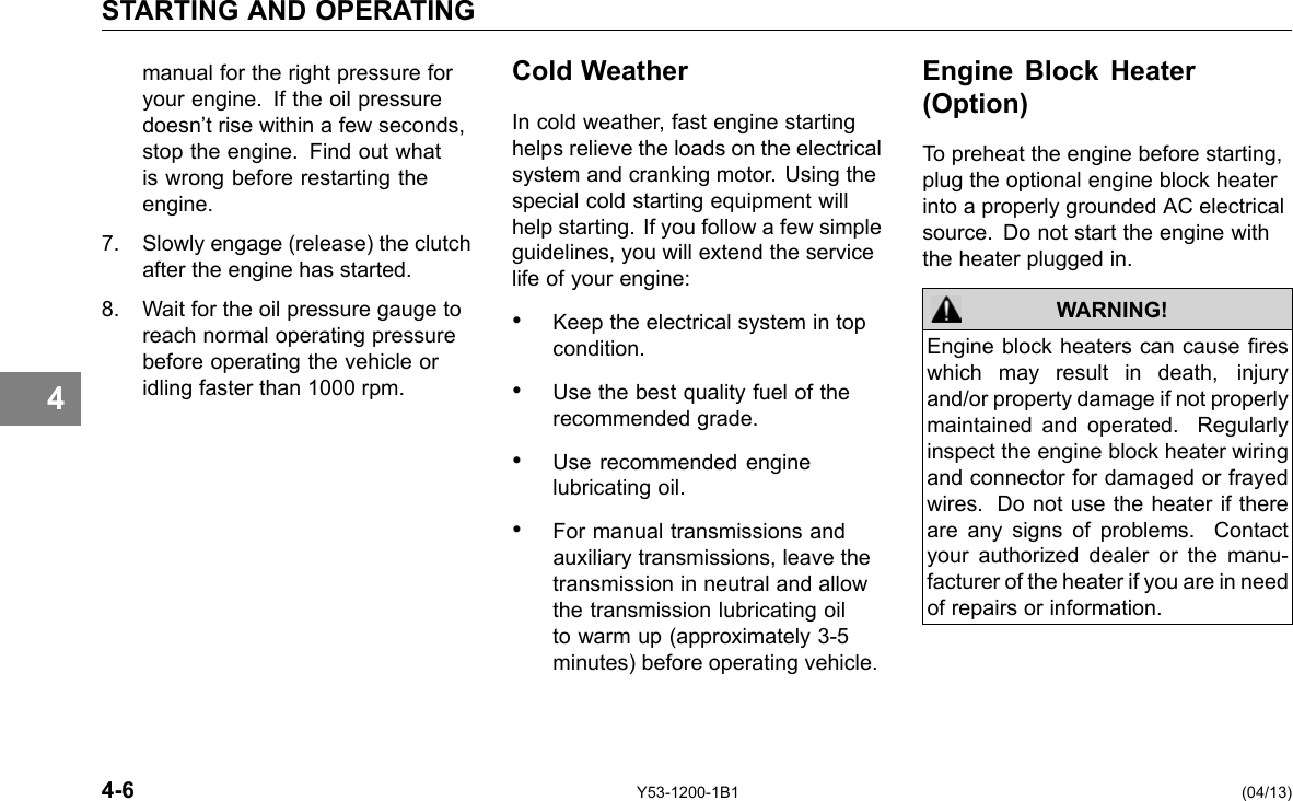 STARTING AND OPERATING 4 manual for the right pressure for your engine. If the oil pressure doesn’t rise within a few seconds, stop the engine. Find out what is wrong before restarting the engine. 7. Slowly engage (release) the clutch after the engine has started. 8. Wait for the oil pressure gauge to reach normal operating pressure before operating the vehicle or idling faster than 1000 rpm. Cold Weather In cold weather, fast engine starting helps relieve the loads on the electrical system and cranking motor. Using the special cold starting equipment will help starting. If you follow a few simple guidelines, you will extend the service life of your engine: • Keep the electrical system in top condition. • Use the best quality fuel of the recommended grade. • Use recommended engine lubricating oil. • For manual transmissions and auxiliary transmissions, leave the transmission in neutral and allow the transmission lubricating oil to warm up (approximately 3-5 minutes) before operating vehicle. Engine Block Heater (Option) To preheat the engine before starting, plug the optional engine block heater into a properly grounded AC electrical source. Do not start the engine with the heater plugged in. WARNING! Engine block heaters can cause res which may result in death, injury and/or property damage if not properly maintained and operated. Regularly inspect the engine block heater wiring and connector for damaged or frayed wires. Do not use the heater if there are any signs of problems. Contact your authorized dealer or the manu-facturer of the heater if you are in need of repairs or information. 4-6 Y53-1200-1B1 (04/13) 
