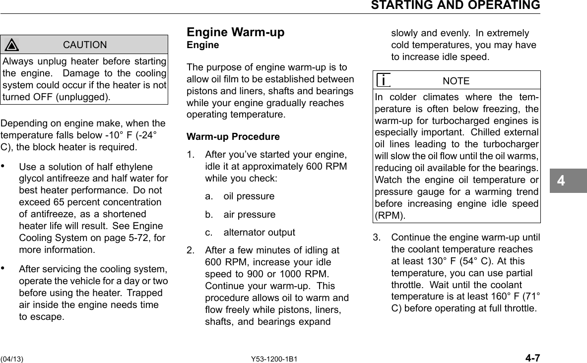 STARTING AND OPERATING Always unplug heater before starting the engine. Damage to the cooling system could occur if the heater is not turned OFF (unplugged). CAUTION Depending on engine make, when the temperature falls below -10° F (-24° C), the block heater is required. • Use a solution of half ethylene glycol antifreeze and half water for best heater performance. Do not exceed 65 percent concentration of antifreeze, as a shortened heater life will result. See Engine Cooling System on page 5-72, for more information. • After servicing the cooling system, operate the vehicle for a day or two before using the heater. Trapped air inside the engine needs time to escape. Engine Warm-upEngine The purpose of engine warm-up is to allow oil lm to be established between pistons and liners, shafts and bearings while your engine gradually reaches operating temperature. Warm-up Procedure 1. After you’ve started your engine, idle it at approximately 600 RPM while you check: a. oil pressure b. air pressure c. alternator output 2. After a few minutes of idling at 600 RPM, increase your idle speed to 900 or 1000 RPM. Continue your warm-up. This procedure allows oil to warm and ow freely while pistons, liners, shafts, and bearings expand slowly and evenly. In extremely cold temperatures, you may have to increase idle speed. NOTE In colder climates where the tem-perature is often below freezing, the warm-up for turbocharged engines is especially important. Chilled external oil lines leading to the turbocharger will slow the oil ow until the oil warms, reducing oil available for the bearings. Watch the engine oil temperature or pressure gauge for a warming trend before increasing engine idle speed (RPM). 3. Continue the engine warm-up until the coolant temperature reaches at least 130° F (54° C). At this temperature, you can use partial throttle. Wait until the coolant temperature is at least 160° F (71° C) before operating at full throttle. 4 (04/13) Y53-1200-1B1 4-7 