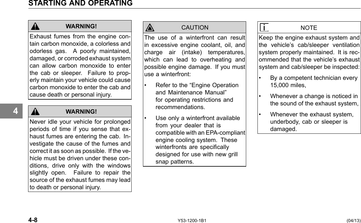 STARTING AND OPERATING 4 WARNING! Exhaust fumes from the engine con-tain carbon monoxide, a colorless and odorless gas. A poorly maintained, damaged, or corroded exhaust system can allow carbon monoxide to enter the cab or sleeper. Failure to prop-erly maintain your vehicle could cause carbon monoxide to enter the cab and cause death or personal injury. Never idle your vehicle for prolonged periods of time if you sense that ex-haust fumes are entering the cab. In-vestigate the cause of the fumes and correct it as soon as possible. If the ve-hicle must be driven under these con-ditions, drive only with the windows slightly open. Failure to repair the source of the exhaust fumes may lead to death or personal injury. WARNING! CAUTION The use of a winterfront can result in excessive engine coolant, oil, and charge air (intake) temperatures, which can lead to overheating and possible engine damage. If you must use a winterfront: • Refer to the “Engine Operation and Maintenance Manual” for operating restrictions and recommendations. • Use only a winterfront available from your dealer that is compatible with an EPA-compliant engine cooling system. These winterfronts are specically designed for use with new grill snap patterns. NOTE Keep the engine exhaust system and the vehicle’s cab/sleeper ventilation system properly maintained. It is rec-ommended that the vehicle’s exhaust system and cab/sleeper be inspected: • By a competent technician every 15,000 miles, • Whenever a change is noticed in the sound of the exhaust system, • Whenever the exhaust system, underbody, cab or sleeper is damaged. 4-8 Y53-1200-1B1 (04/13) 