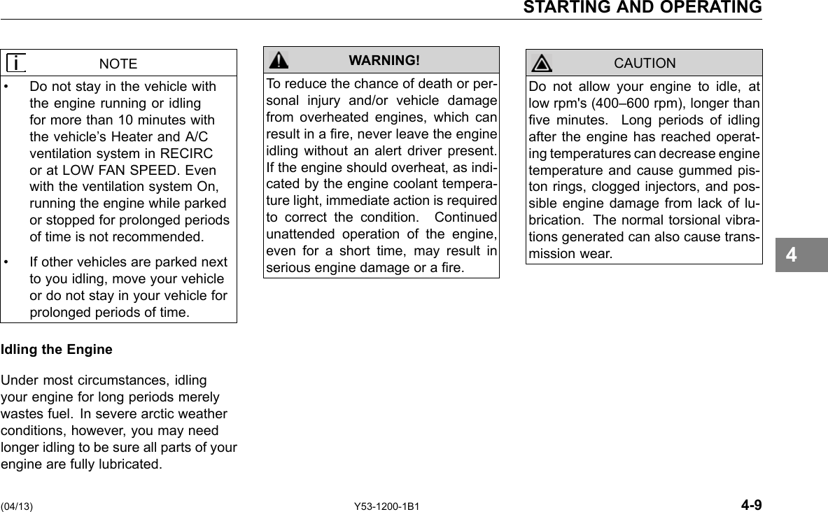 STARTING AND OPERATING NOTE • Do not stay in the vehicle with the engine running or idling for more than 10 minutes with the vehicle’s Heater and A/C ventilation system in RECIRC or at LOW FAN SPEED. Even with the ventilation system On, running the engine while parked or stopped for prolonged periods of time is not recommended. • If other vehicles are parked next to you idling, move your vehicle or do not stay in your vehicle for prolonged periods of time. Idling the Engine Under most circumstances, idling your engine for long periods merely wastes fuel. In severe arctic weather conditions, however, you may need longer idling to be sure all parts of your engine are fully lubricated. WARNING! To reduce the chance of death or per-sonal injury and/or vehicle damage from overheated engines, which can result in a re, never leave the engine idling without an alert driver present. If the engine should overheat, as indi-cated by the engine coolant tempera-ture light, immediate action is required to correct the condition. Continued unattended operation of the engine, even for a short time, may result in serious engine damage or a re. CAUTION Do not allow your engine to idle, at low rpm&apos;s (400–600 rpm), longer than ve minutes. Long periods of idling after the engine has reached operat-ing temperatures can decrease engine temperature and cause gummed pis-ton rings, clogged injectors, and pos-sible engine damage from lack of lu-brication. The normal torsional vibra-tions generated can also cause trans-mission wear. 4 (04/13) Y53-1200-1B1 4-9 