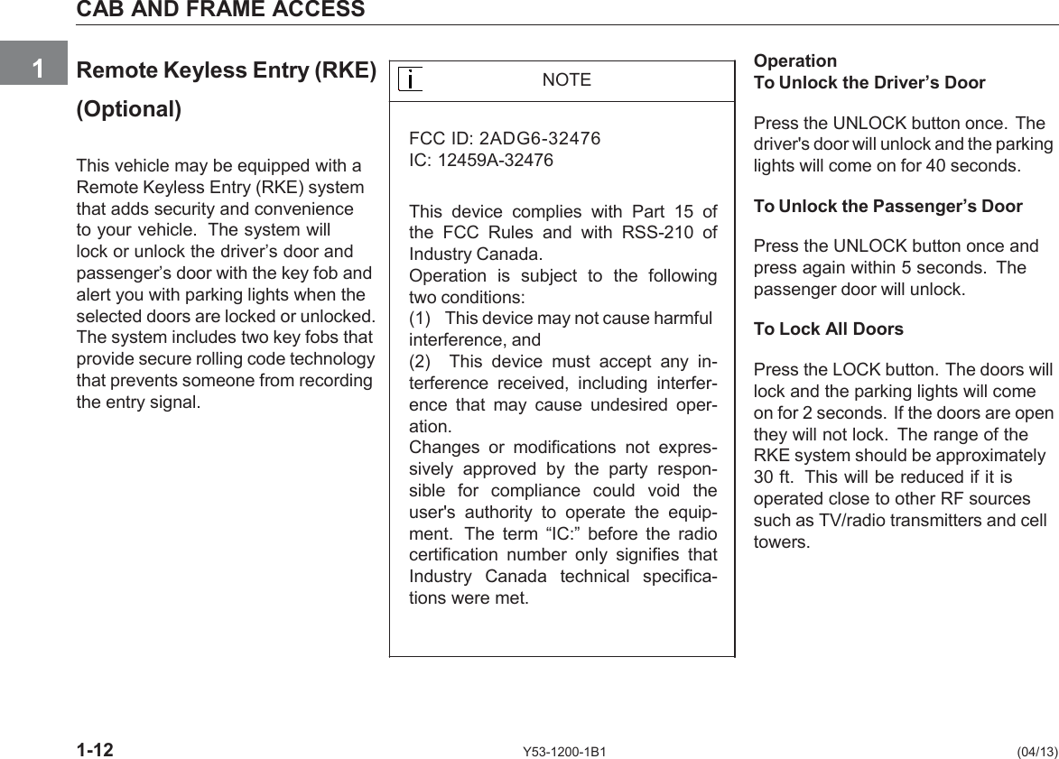      CAB AND FRAME ACCESS   1  Remote Keyless Entry (RKE)    (Optional)  This vehicle may be equipped with a Remote Keyless Entry (RKE) system that adds security and convenience to your vehicle.  The system will lock or unlock the driver’s door and passenger’s door with the key fob and alert you with parking lights when the selected doors are locked or unlocked. The system includes two key fobs that provide secure rolling code technology that prevents someone from recording the entry signal.     NOTE  FCC ID: 2ADG6-32476  IC: 12459A-32476  This  device  complies  with  Part  15 of the  FCC  Rules  and  with  RSS-210 of Industry Canada. Operation  is  subject  to  the  following two conditions: (1) This device may not cause harmful interference, and (2) This  device  must  accept  any  in- terference  received,  including  interfer- ence  that  may  cause  undesired  oper- ation. Changes  or  modifications  not  expres- sively  approved  by the  party  respon- sible  for  compliance  could  void  the user&apos;s  authority  to  operate  the  equip- ment.  The  term  “IC:”  before  the  radio certification  number  only  signifies  that Industry  Canada  technical  specifica- tions were met.    Operation To Unlock the Driver’s Door  Press the UNLOCK button once. The driver&apos;s door will unlock and the parking lights will come on for 40 seconds.  To Unlock the Passenger’s Door  Press the UNLOCK button once and press again within 5 seconds.  The passenger door will unlock.  To Lock All Doors  Press the LOCK button. The doors will lock and the parking lights will come on for 2 seconds. If the doors are open they will not lock.  The range of the RKE system should be approximately 30 ft.  This will be reduced if it is operated close to other RF sources such as TV/radio transmitters and cell towers.       1-12 Y53-1200-1B1  (04/13) 