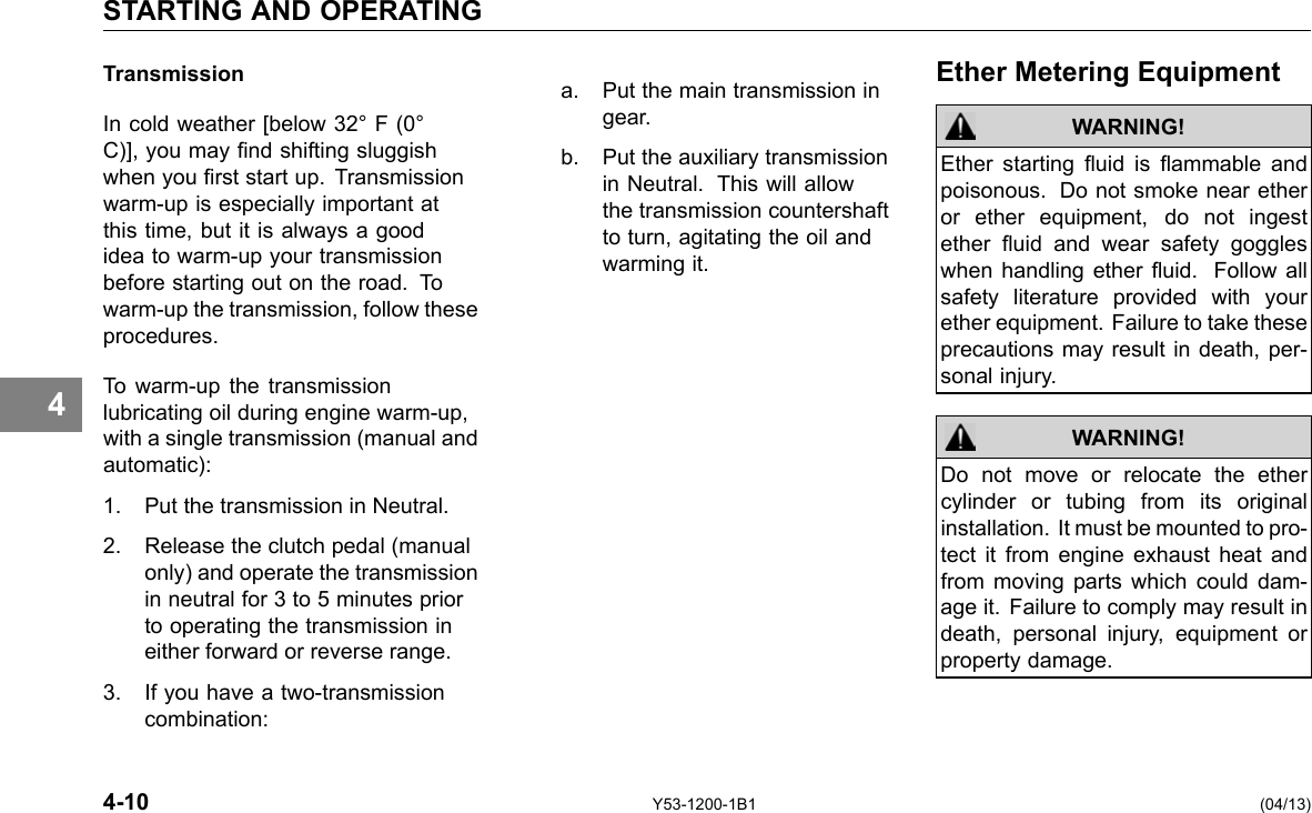 STARTING AND OPERATING 4 Transmission In cold weather [below 32° F (0° C)], you may nd shifting sluggish when you rst start up. Transmission warm-up is especially important at this time, but it is always a good idea to warm-up your transmission before starting out on the road. To warm-up the transmission, follow these procedures. To warm-up the transmission lubricating oil during engine warm-up, with a single transmission (manual and automatic): 1. Put the transmission in Neutral. 2. Release the clutch pedal (manual only) and operate the transmission in neutral for 3 to 5 minutes prior to operating the transmission in either forward or reverse range. 3. If you have a two-transmission combination: Ether Metering Equipment a. Put the main transmission in gear. b. Put the auxiliary transmission Ether starting uid is ammable and in Neutral. This will allow poisonous. Do not smoke near ether the transmission countershaft or ether equipment, do not ingestto turn, agitating the oil and ether uid and wear safety goggles warming it. when handling ether uid. Follow all safety literature provided with your ether equipment. Failure to take these precautions may result in death, per-sonal injury. WARNING! WARNING! Do not move or relocate the ether cylinder or tubing from its original installation. It must be mounted to pro-tect it from engine exhaust heat and from moving parts which could dam-age it. Failure to comply may result in death, personal injury, equipment or property damage. 4-10 Y53-1200-1B1 (04/13) 