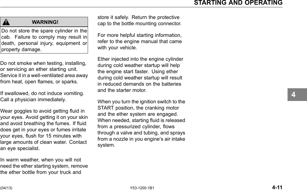 STARTING AND OPERATING Do not store the spare cylinder in the cab. Failure to comply may result in death, personal injury, equipment or property damage. WARNING! Do not smoke when testing, installing, or servicing an ether starting unit. Service it in a well-ventilated area away from heat, open ames, or sparks. If swallowed, do not induce vomiting. Call a physician immediately. Wear goggles to avoid getting uid in your eyes. Avoid getting it on your skin and avoid breathing the fumes. If uid does get in your eyes or fumes irritate your eyes, ush for 15 minutes with large amounts of clean water. Contact an eye specialist. In warm weather, when you will not need the ether starting system, remove the ether bottle from your truck and store it safely. Return the protective cap to the bottle mounting connector. For more helpful starting information, refer to the engine manual that came with your vehicle. Ether injected into the engine cylinder during cold weather startup will help the engine start faster. Using ether during cold weather startup will result in reduced demands on the batteries and the starter motor. When you turn the ignition switch to the START position, the cranking motor and the ether system are engaged. When needed, starting uid is released from a pressurized cylinder, ows through a valve and tubing, and sprays from a nozzle in you engine’s air intake system. 4 (04/13) Y53-1200-1B1 4-11 