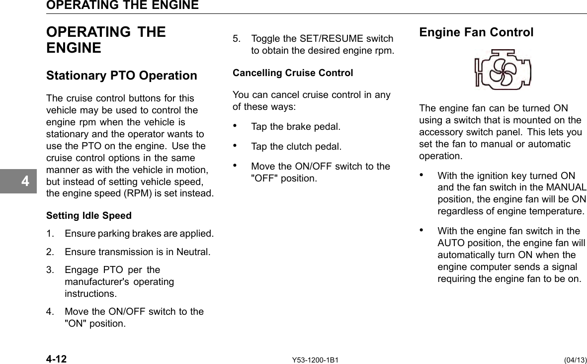 OPERATING THE ENGINE 4 OPERATING THE ENGINE Stationary PTO Operation The cruise control buttons for this vehicle may be used to control the engine rpm when the vehicle is stationary and the operator wants to use the PTO on the engine. Use the cruise control options in the same manner as with the vehicle in motion, but instead of setting vehicle speed, the engine speed (RPM) is set instead. Setting Idle Speed 1. Ensure parking brakes are applied. 2. Ensure transmission is in Neutral. 3. Engage PTO per the manufacturer&apos;s operating instructions. 4. Move the ON/OFF switch to the &quot;ON&quot; position. 5. Toggle the SET/RESUME switch to obtain the desired engine rpm. Cancelling Cruise Control You can cancel cruise control in any of these ways: • Tap the brake pedal. • Tap the clutch pedal. • Move the ON/OFF switch to the &quot;OFF&quot; position. Engine Fan Control The engine fan can be turned ON using a switch that is mounted on the accessory switch panel. This lets you set the fan to manual or automatic operation. • With the ignition key turned ON and the fan switch in the MANUAL position, the engine fan will be ON regardless of engine temperature. • With the engine fan switch in the AUTO position, the engine fan will automatically turn ON when the engine computer sends a signal requiring the engine fan to be on. 4-12 Y53-1200-1B1 (04/13) 