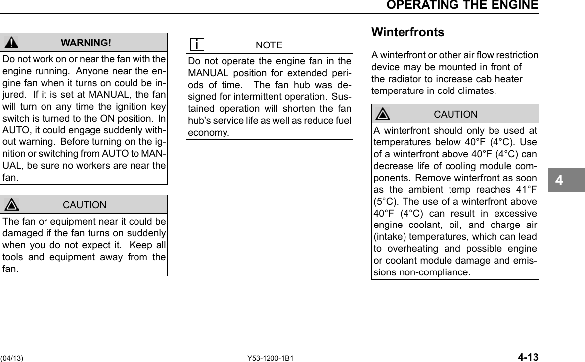 OPERATING THE ENGINE WARNING! CAUTION Do not work on or near the fan with the engine running. Anyone near the en-gine fan when it turns on could be in-jured. If it is set at MANUAL, the fan will turn on any time the ignition key switch is turned to the ON position. In AUTO, it could engage suddenly with-out warning. Before turning on the ig-nition or switching from AUTO to MAN-UAL, be sure no workers are near the fan. The fan or equipment near it could be damaged if the fan turns on suddenly when you do not expect it. Keep all tools and equipment away from the fan. NOTE Do not operate the engine fan in the MANUAL position for extended peri-ods of time. The fan hub was de-signed for intermittent operation. Sus-tained operation will shorten the fan hub&apos;s service life as well as reduce fuel economy. Winterfronts A winterfront or other air ow restriction device may be mounted in front of the radiator to increase cab heater temperature in cold climates. CAUTION A winterfront should only be used at temperatures below 40°F (4°C). Use of a winterfront above 40°F (4°C) can decrease life of cooling module com-ponents. Remove winterfront as soon as the ambient temp reaches 41°F (5°C). The use of a winterfront above 40°F (4°C) can result in excessive engine coolant, oil, and charge air (intake) temperatures, which can lead to overheating and possible engine or coolant module damage and emis-sions non-compliance. 4 (04/13) Y53-1200-1B1 4-13 