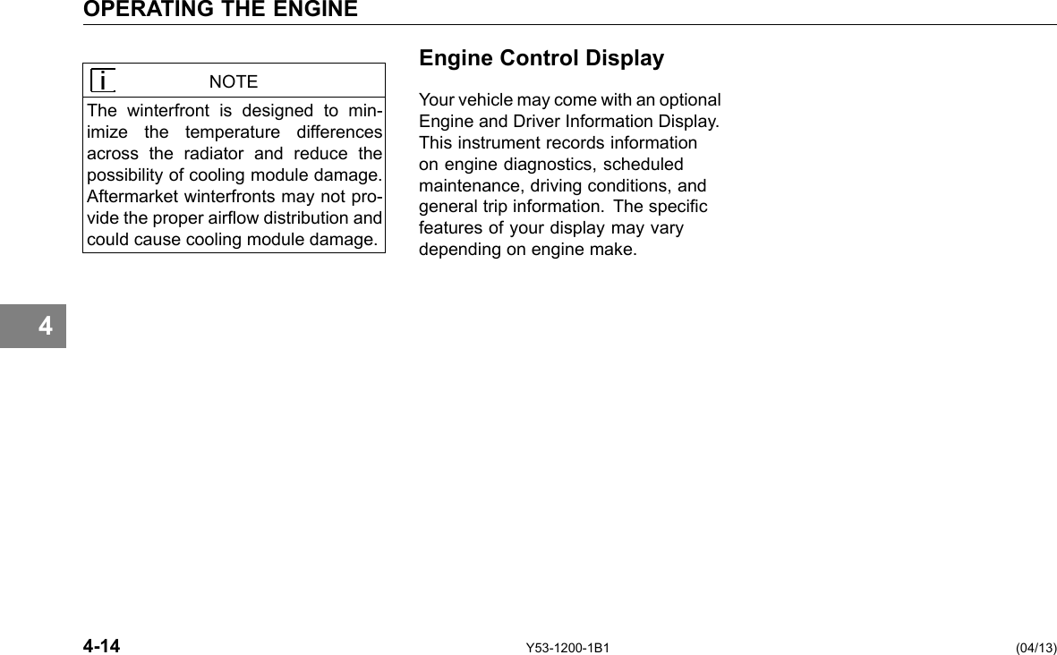 4 OPERATING THE ENGINE NOTE The winterfront is designed to min-imize the temperature differences across the radiator and reduce the possibility of cooling module damage. Aftermarket winterfronts may not pro-vide the proper airow distribution and could cause cooling module damage. Engine Control Display Your vehicle may come with an optional Engine and Driver Information Display. This instrument records information on engine diagnostics, scheduled maintenance, driving conditions, and general trip information. The specic features of your display may vary depending on engine make. 4-14 Y53-1200-1B1 (04/13) 
