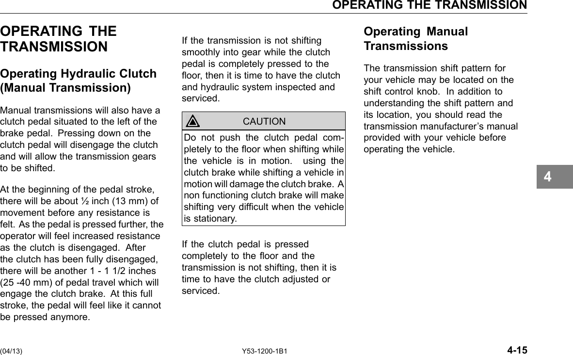 OPERATING THE TRANSMISSION OPERATING THE TRANSMISSION Operating Hydraulic Clutch (Manual Transmission) Manual transmissions will also have a clutch pedal situated to the left of the brake pedal. Pressing down on the clutch pedal will disengage the clutch and will allow the transmission gears to be shifted. At the beginning of the pedal stroke, there will be about ½ inch (13 mm) of movement before any resistance is felt. As the pedal is pressed further, the operator will feel increased resistance as the clutch is disengaged. After the clutch has been fully disengaged, there will be another 1 - 1 1/2 inches (25 -40 mm) of pedal travel which will engage the clutch brake. At this full stroke, the pedal will feel like it cannot be pressed anymore. If the transmission is not shifting smoothly into gear while the clutch pedal is completely pressed to the oor, then it is time to have the clutch and hydraulic system inspected and serviced. CAUTION Do not push the clutch pedal com-pletely to the oor when shifting while the vehicle is in motion. using the clutch brake while shifting a vehicle in motion will damage the clutch brake. A non functioning clutch brake will make shifting very difcult when the vehicle is stationary. If the clutch pedal is pressed completely to the oor and the transmission is not shifting, then it is time to have the clutch adjusted or serviced. Operating Manual Transmissions The transmission shift pattern for your vehicle may be located on the shift control knob. In addition to understanding the shift pattern and its location, you should read the transmission manufacturer’s manual provided with your vehicle before operating the vehicle. 4 (04/13) Y53-1200-1B1 4-15 