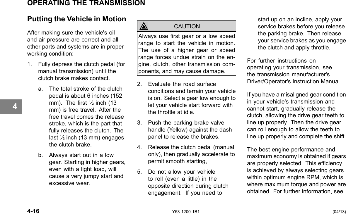 OPERATING THE TRANSMISSION 4 Putting the Vehicle in Motion After making sure the vehicle&apos;s oil and air pressure are correct and all other parts and systems are in proper working condition: 1. Fully depress the clutch pedal (for manual transmission) until the clutch brake makes contact. a. The total stroke of the clutch pedal is about 6 inches (152 mm). The rst ½ inch (13 mm) is free travel. After the free travel comes the release stroke, which is the part that fully releases the clutch. The last ½ inch (13 mm) engages the clutch brake. b. Always start out in a low gear. Starting in higher gears, even with a light load, will cause a very jumpy start and excessive wear. CAUTION Always use rst gear or a low speed range to start the vehicle in motion. The use of a higher gear or speed range forces undue strain on the en-gine, clutch, other transmission com-ponents, and may cause damage. 2. Evaluate the road surface conditions and terrain your vehicle is on. Select a gear low enough to let your vehicle start forward with the throttle at idle. 3. Push the parking brake valve handle (Yellow) against the dash panel to release the brakes. 4. Release the clutch pedal (manual only), then gradually accelerate to permit smooth starting, 5. Do not allow your vehicle to roll (even a little) in the opposite direction during clutch engagement. If you need to start up on an incline, apply your service brakes before you release the parking brake. Then release your service brakes as you engage the clutch and apply throttle. For further instructions on operating your transmission, see the transmission manufacturer&apos;s Driver/Operator&apos;s Instruction Manual. If you have a misaligned gear condition in your vehicle&apos;s transmission and cannot start, gradually release the clutch, allowing the drive gear teeth to line up properly. Then the drive gear can roll enough to allow the teeth to line up properly and complete the shift. The best engine performance and maximum economy is obtained if gears are properly selected. This efciency is achieved by always selecting gears within optimum engine RPM, which is where maximum torque and power are obtained. For further information, see 4-16 Y53-1200-1B1 (04/13) 