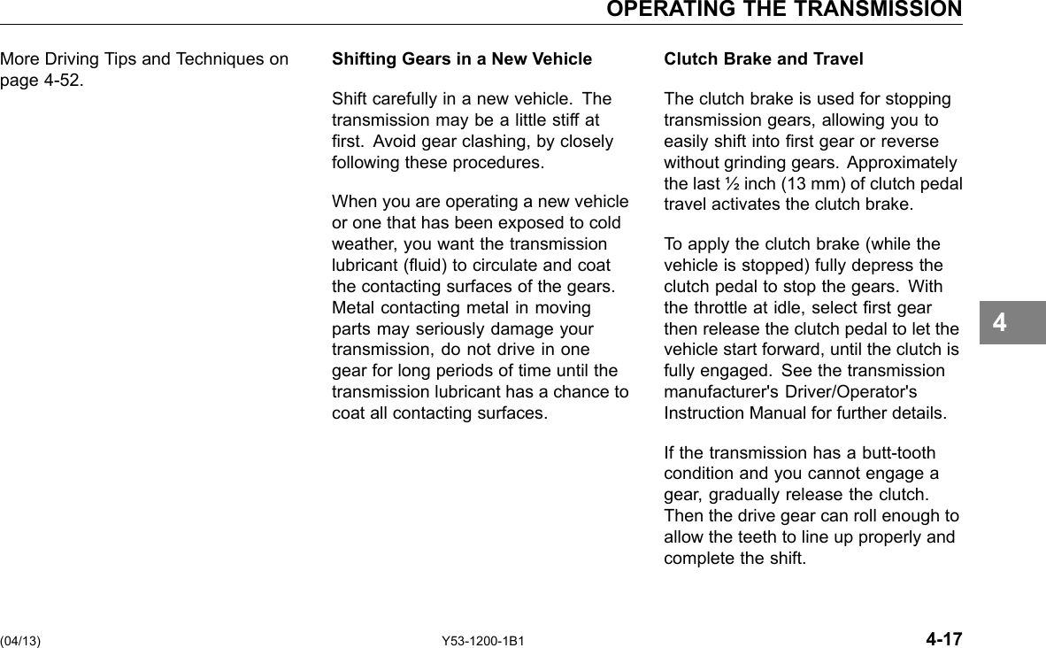 OPERATING THE TRANSMISSION More Driving Tips and Techniques on page 4-52. Shifting Gears in a New Vehicle Shift carefully in a new vehicle. The transmission may be a little stiff at rst. Avoid gear clashing, by closely following these procedures. When you are operating a new vehicle or one that has been exposed to cold weather, you want the transmission lubricant (uid) to circulate and coat the contacting surfaces of the gears. Metal contacting metal in moving parts may seriously damage your transmission, do not drive in one gear for long periods of time until the transmission lubricant has a chance to coat all contacting surfaces. Clutch Brake and Travel The clutch brake is used for stopping transmission gears, allowing you to easily shift into rst gear or reverse without grinding gears. Approximately the last ½ inch (13 mm) of clutch pedal travel activates the clutch brake. To apply the clutch brake (while the vehicle is stopped) fully depress the clutch pedal to stop the gears. With the throttle at idle, select rst gear then release the clutch pedal to let the vehicle start forward, until the clutch is fully engaged. See the transmission manufacturer&apos;s Driver/Operator&apos;s Instruction Manual for further details. If the transmission has a butt-tooth condition and you cannot engage a gear, gradually release the clutch. Then the drive gear can roll enough to allow the teeth to line up properly and complete the shift. 4 (04/13) Y53-1200-1B1 4-17 