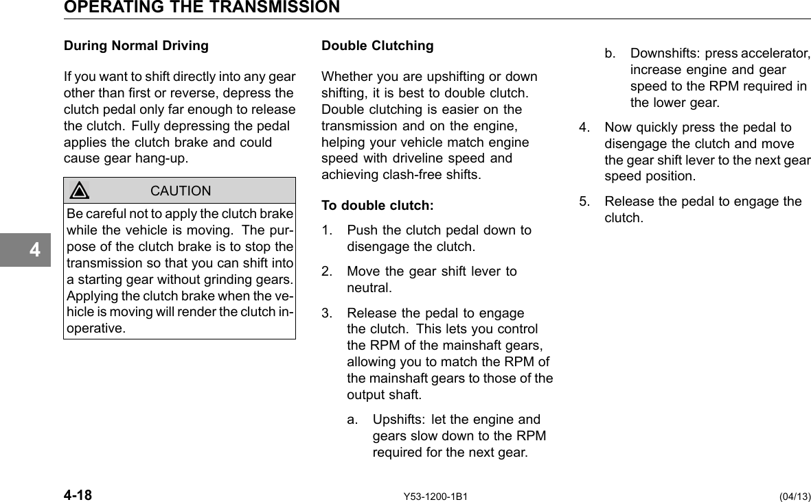 OPERATING THE TRANSMISSION 4 During Normal Driving If you want to shift directly into any gear other than rst or reverse, depress the clutch pedal only far enough to release the clutch. Fully depressing the pedal applies the clutch brake and could cause gear hang-up. CAUTION Be careful not to apply the clutch brake while the vehicle is moving. The pur-pose of the clutch brake is to stop the transmission so that you can shift into a starting gear without grinding gears. Applying the clutch brake when the ve-hicle is moving will render the clutch in-operative. Double Clutching Whether you are upshifting or down shifting, it is best to double clutch. Double clutching is easier on the transmission and on the engine, helping your vehicle match engine speed with driveline speed and achieving clash-free shifts. To double clutch: 1. Push the clutch pedal down to disengage the clutch. 2. Move the gear shift lever to neutral. 3. Release the pedal to engage the clutch. This lets you control the RPM of the mainshaft gears, allowing you to match the RPM of the mainshaft gears to those of the output shaft. a. Upshifts: let the engine and gears slow down to the RPM required for the next gear. b. Downshifts: press accelerator, increase engine and gear speed to the RPM required in the lower gear. 4. Now quickly press the pedal to disengage the clutch and move the gear shift lever to the next gear speed position. 5. Release the pedal to engage the clutch. 4-18 Y53-1200-1B1 (04/13) 