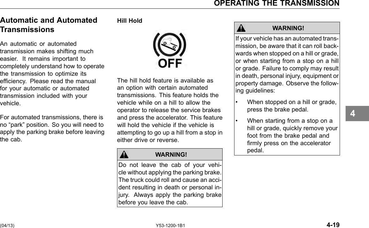 OPERATING THE TRANSMISSION Automatic and Automated Transmissions An automatic or automated transmission makes shifting much easier. It remains important to completely understand how to operate the transmission to optimize its efciency. Please read the manual for your automatic or automated transmission included with your vehicle. For automated transmissions, there is no “park” position. So you will need to apply the parking brake before leaving the cab. Hill Hold The hill hold feature is available as an option with certain automated transmissions. This feature holds the vehicle while on a hill to allow the operator to release the service brakes and press the accelerator. This feature will hold the vehicle if the vehicle is attempting to go up a hill from a stop in either drive or reverse. WARNING! Do not leave the cab of your vehi-cle without applying the parking brake. The truck could roll and cause an acci-dent resulting in death or personal in-jury. Always apply the parking brake before you leave the cab. WARNING! If your vehicle has an automated trans-mission, be aware that it can roll back-wards when stopped on a hill or grade, or when starting from a stop on a hill or grade. Failure to comply may result in death, personal injury, equipment or property damage. Observe the follow-ing guidelines: • When stopped on a hill or grade, press the brake pedal. • When starting from a stop on a hill or grade, quickly remove your foot from the brake pedal and rmly press on the accelerator pedal. 4 (04/13) Y53-1200-1B1 4-19 