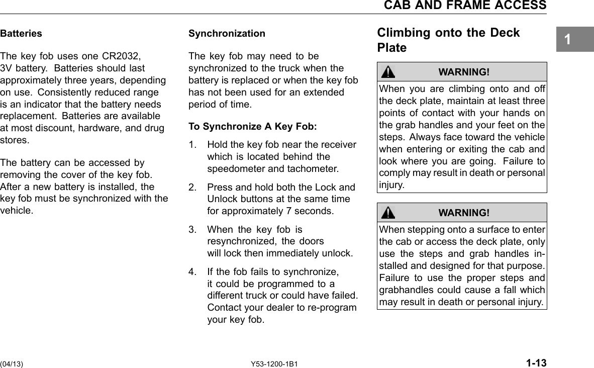 CAB AND FRAME ACCESS 1Batteries The key fob uses one CR2032, 3V battery. Batteries should last approximately three years, depending on use. Consistently reduced range is an indicator that the battery needs replacement. Batteries are available at most discount, hardware, and drug stores. The battery can be accessed by removing the cover of the key fob. After a new battery is installed, the key fob must be synchronized with the vehicle. Synchronization The key fob may need to be synchronized to the truck when the battery is replaced or when the key fob has not been used for an extended period of time. To Synchronize A Key Fob: 1. Hold the key fob near the receiver which is located behind the speedometer and tachometer. 2. Press and hold both the Lock and Unlock buttons at the same time for approximately 7 seconds. 3. When the key fob is resynchronized, the doors will lock then immediately unlock. 4. If the fob fails to synchronize, it could be programmed to a different truck or could have failed. Contact your dealer to re-program your key fob. Climbing onto the Deck Plate WARNING! WARNING! When you are climbing onto and off the deck plate, maintain at least three points of contact with your hands on the grab handles and your feet on the steps. Always face toward the vehicle when entering or exiting the cab and look where you are going. Failure to comply may result in death or personal injury. When stepping onto a surface to enter the cab or access the deck plate, only use the steps and grab handles in-stalled and designed for that purpose. Failure to use the proper steps and grabhandles could cause a fall which may result in death or personal injury. (04/13) Y53-1200-1B1 1-13 