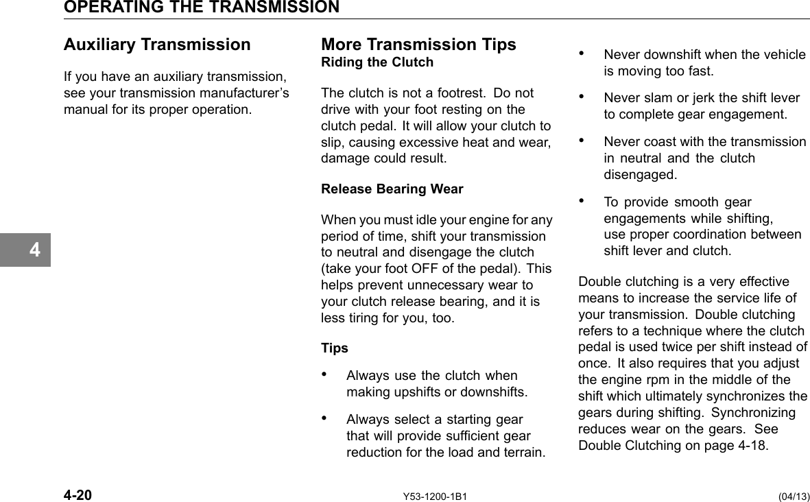 OPERATING THE TRANSMISSION 4 Auxiliary Transmission If you have an auxiliary transmission, see your transmission manufacturer’s manual for its proper operation. More Transmission TipsRiding the Clutch The clutch is not a footrest. Do not drive with your foot resting on the clutch pedal. It will allow your clutch to slip, causing excessive heat and wear, damage could result. Release Bearing Wear When you must idle your engine for any period of time, shift your transmission to neutral and disengage the clutch (take your foot OFF of the pedal). This helps prevent unnecessary wear to your clutch release bearing, and it is less tiring for you, too. Tips • Always use the clutch when making upshifts or downshifts. • Always select a starting gear that will provide sufcient gear reduction for the load and terrain. • Never downshift when the vehicle is moving too fast. • Never slam or jerk the shift lever to complete gear engagement. • Never coast with the transmission in neutral and the clutch disengaged. • To provide smooth gear engagements while shifting, use proper coordination between shift lever and clutch. Double clutching is a very effective means to increase the service life of your transmission. Double clutching refers to a technique where the clutch pedal is used twice per shift instead of once. It also requires that you adjust the engine rpm in the middle of the shift which ultimately synchronizes the gears during shifting. Synchronizing reduces wear on the gears. See Double Clutching on page 4-18. 4-20 Y53-1200-1B1 (04/13) 