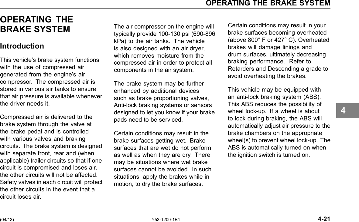 OPERATING THE BRAKE SYSTEM OPERATING THE BRAKE SYSTEM Introduction This vehicle’s brake system functions with the use of compressed air generated from the engine’s air compressor. The compressed air is stored in various air tanks to ensure that air pressure is available whenever the driver needs it. Compressed air is delivered to the brake system through the valve at the brake pedal and is controlled with various valves and braking circuits. The brake system is designed with separate front, rear and (when applicable) trailer circuits so that if one circuit is compromised and loses air, the other circuits will not be affected. Safety valves in each circuit will protect the other circuits in the event that a circuit loses air. The air compressor on the engine will typically provide 100-130 psi (690-896 kPa) to the air tanks. The vehicle is also designed with an air dryer, which removes moisture from the compressed air in order to protect all components in the air system. The brake system may be further enhanced by additional devices such as brake proportioning valves, Anti-lock braking systems or sensors designed to let you know if your brake pads need to be serviced. Certain conditions may result in the brake surfaces getting wet. Brake surfaces that are wet do not perform as well as when they are dry. There may be situations where wet brake surfaces cannot be avoided. In such situations, apply the brakes while in motion, to dry the brake surfaces. Certain conditions may result in your brake surfaces becoming overheated (above 800° F or 427° C). Overheated brakes will damage linings and drum surfaces, ultimately decreasing braking performance. Refer to Retarders and Descending a grade to avoid overheating the brakes. This vehicle may be equipped with an anti-lock braking system (ABS). This ABS reduces the possibility of wheel lock-up. If a wheel is about to lock during braking, the ABS will automatically adjust air pressure to the brake chambers on the appropriate wheel(s) to prevent wheel lock-up. The ABS is automatically turned on when the ignition switch is turned on. 4 (04/13) Y53-1200-1B1 4-21 