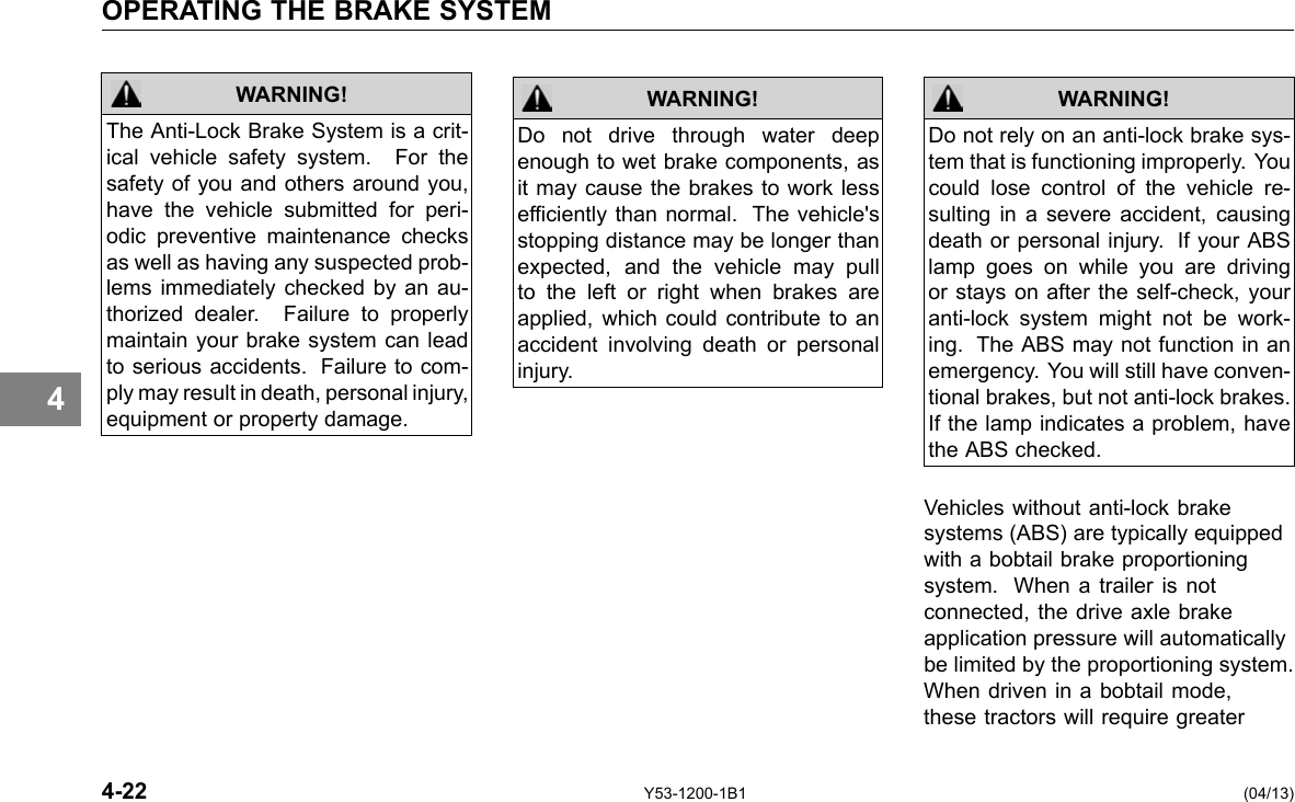 OPERATING THE BRAKE SYSTEM 4 WARNING! The Anti-Lock Brake System is a crit-ical vehicle safety system. For the safety of you and others around you, have the vehicle submitted for peri-odic preventive maintenance checks as well as having any suspected prob-lems immediately checked by an au-thorized dealer. Failure to properly maintain your brake system can lead to serious accidents. Failure to com-ply may result in death, personal injury, equipment or property damage. WARNING! Do not drive through water deep enough to wet brake components, as it may cause the brakes to work less efciently than normal. The vehicle&apos;s stopping distance may be longer than expected, and the vehicle may pull to the left or right when brakes are applied, which could contribute to an accident involving death or personal injury. Do not rely on an anti-lock brake sys-tem that is functioning improperly. You could lose control of the vehicle re-sulting in a severe accident, causing death or personal injury. If your ABS lamp goes on while you are driving or stays on after the self-check, your anti-lock system might not be work-ing. The ABS may not function in an emergency. You will still have conven-tional brakes, but not anti-lock brakes. If the lamp indicates a problem, have the ABS checked. WARNING! Vehicles without anti-lock brake systems (ABS) are typically equipped with a bobtail brake proportioning system. When a trailer is not connected, the drive axle brake application pressure will automatically be limited by the proportioning system. When driven in a bobtail mode, these tractors will require greater 4-22 Y53-1200-1B1 (04/13) 