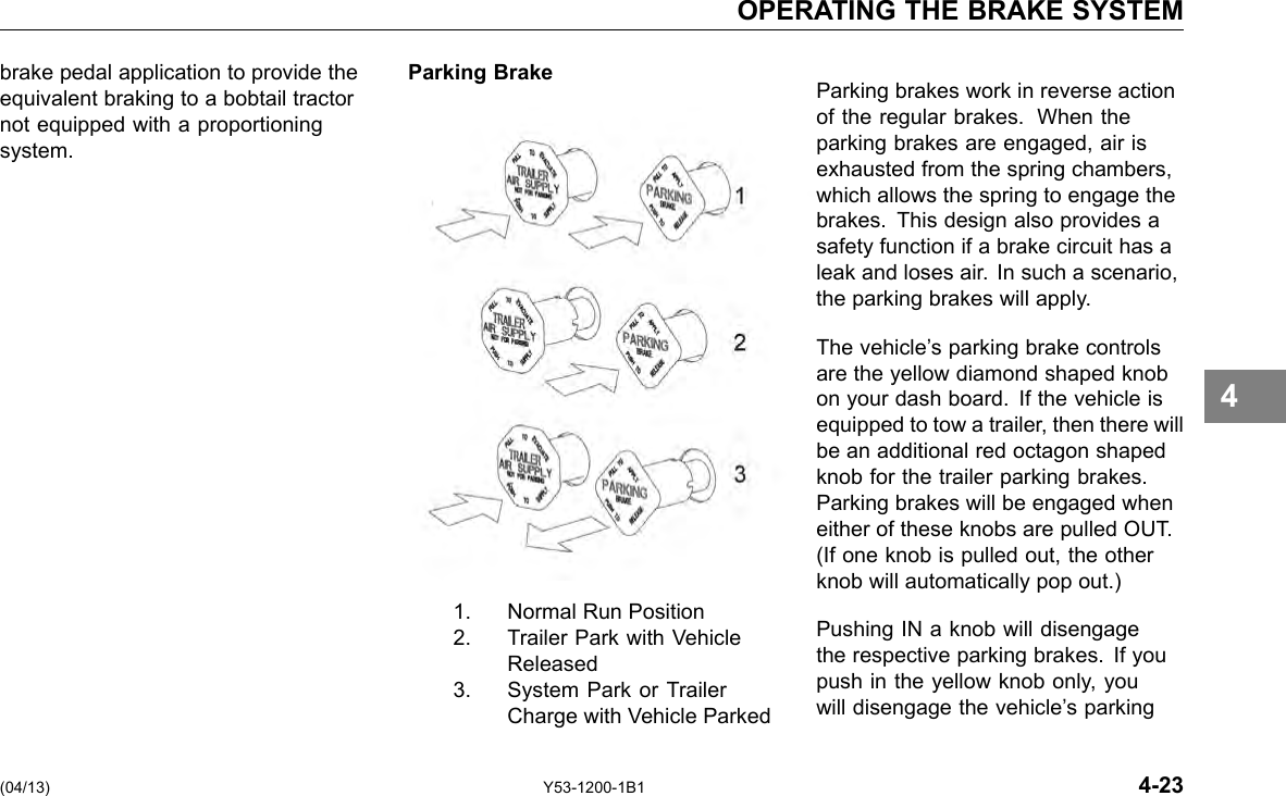 OPERATING THE BRAKE SYSTEM brake pedal application to provide the Parking Brake equivalent braking to a bobtail tractor not equipped with a proportioning system. (04/13) Y53-1200-1B1 1. Normal Run Position 2. Trailer Park with Vehicle Released 3. System Park or Trailer Charge with Vehicle Parked 4 Parking brakes work in reverse action of the regular brakes. When the parking brakes are engaged, air is exhausted from the spring chambers, which allows the spring to engage the brakes. This design also provides a safety function if a brake circuit has a leak and loses air. In such a scenario, the parking brakes will apply. The vehicle’s parking brake controls are the yellow diamond shaped knob on your dash board. If the vehicle is equipped to tow a trailer, then there will be an additional red octagon shaped knob for the trailer parking brakes. Parking brakes will be engaged when either of these knobs are pulled OUT. (If one knob is pulled out, the other knob will automatically pop out.) Pushing IN a knob will disengage the respective parking brakes. If you push in the yellow knob only, you will disengage the vehicle’s parking 4-23 