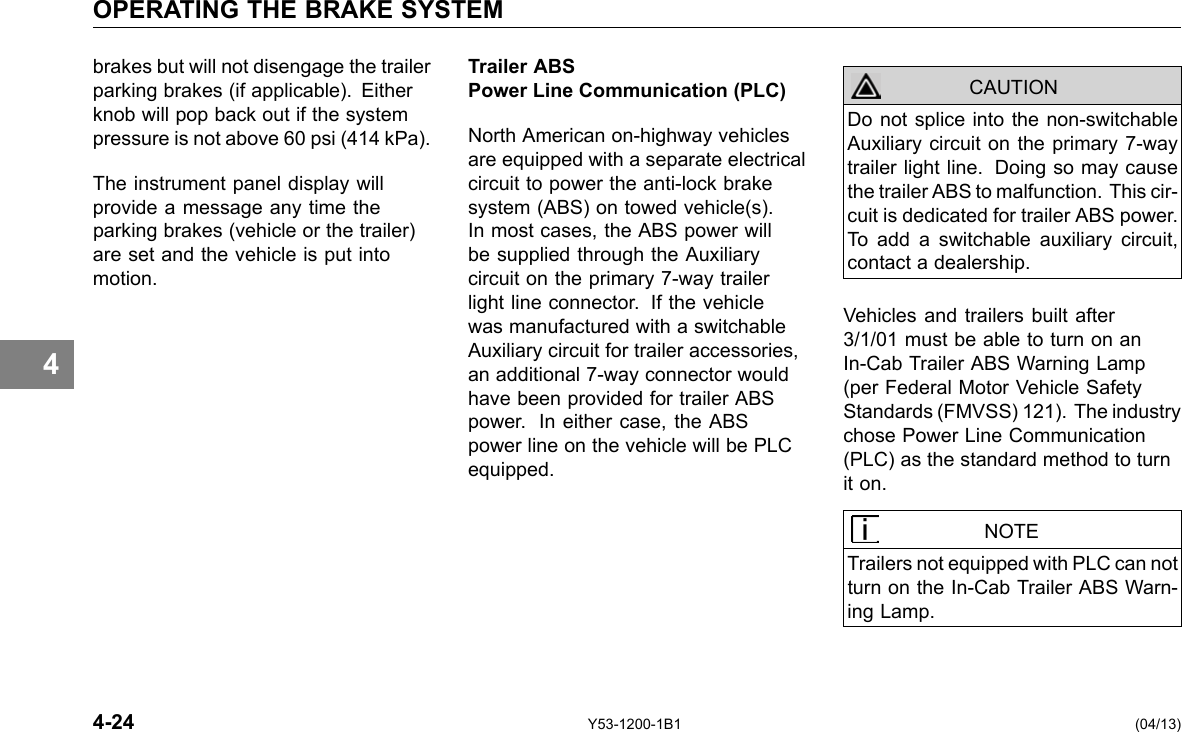 OPERATING THE BRAKE SYSTEM 4 brakes but will not disengage the trailer parking brakes (if applicable). Either knob will pop back out if the system pressure is not above 60 psi (414 kPa). The instrument panel display will provide a message any time the parking brakes (vehicle or the trailer) are set and the vehicle is put into motion. Trailer ABS Power Line Communication (PLC) North American on-highway vehicles are equipped with a separate electrical circuit to power the anti-lock brake system (ABS) on towed vehicle(s). In most cases, the ABS power will be supplied through the Auxiliary circuit on the primary 7-way trailer light line connector. If the vehicle was manufactured with a switchable Auxiliary circuit for trailer accessories, an additional 7-way connector would have been provided for trailer ABS power. In either case, the ABS power line on the vehicle will be PLC equipped. Do not splice into the non-switchable Auxiliary circuit on the primary 7-way trailer light line. Doing so may cause the trailer ABS to malfunction. This cir-cuit is dedicated for trailer ABS power. To add a switchable auxiliary circuit, contact a dealership. CAUTION Vehicles and trailers built after 3/1/01 must be able to turn on an In-Cab Trailer ABS Warning Lamp (per Federal Motor Vehicle Safety Standards (FMVSS) 121). The industry chose Power Line Communication (PLC) as the standard method to turn it on. NOTE Trailers not equipped with PLC can not turn on the In-Cab Trailer ABS Warn-ing Lamp. 4-24 Y53-1200-1B1 (04/13) 