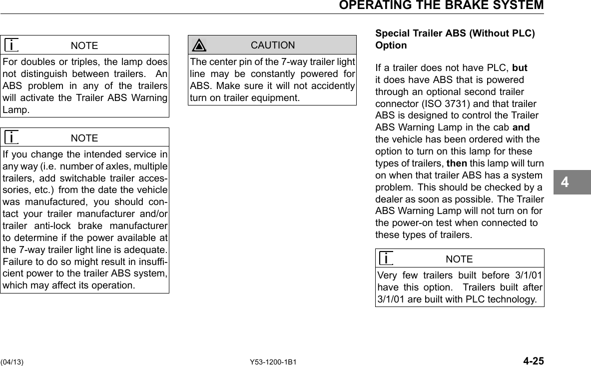 OPERATING THE BRAKE SYSTEM NOTE For doubles or triples, the lamp does not distinguish between trailers. An ABS problem in any of the trailers will activate the Trailer ABS Warning Lamp. NOTE If you change the intended service in any way (i.e. number of axles, multiple trailers, add switchable trailer acces-sories, etc.) from the date the vehicle was manufactured, you should con-tact your trailer manufacturer and/or trailer anti-lock brake manufacturer to determine if the power available at the 7-way trailer light line is adequate. Failure to do so might result in insuf-cient power to the trailer ABS system, which may affect its operation. CAUTION The center pin of the 7-way trailer light line may be constantly powered for ABS. Make sure it will not accidently turn on trailer equipment. Special Trailer ABS (Without PLC) Option If a trailer does not have PLC, but it does have ABS that is powered through an optional second trailer connector (ISO 3731) and that trailer ABS is designed to control the Trailer ABS Warning Lamp in the cab and the vehicle has been ordered with the option to turn on this lamp for these types of trailers, then this lamp will turn on when that trailer ABS has a system problem. This should be checked by a dealer as soon as possible. The Trailer ABS Warning Lamp will not turn on for the power-on test when connected to these types of trailers. NOTE Very few trailers built before 3/1/01 have this option. Trailers built after 3/1/01 are built with PLC technology. 4 (04/13) Y53-1200-1B1 4-25 