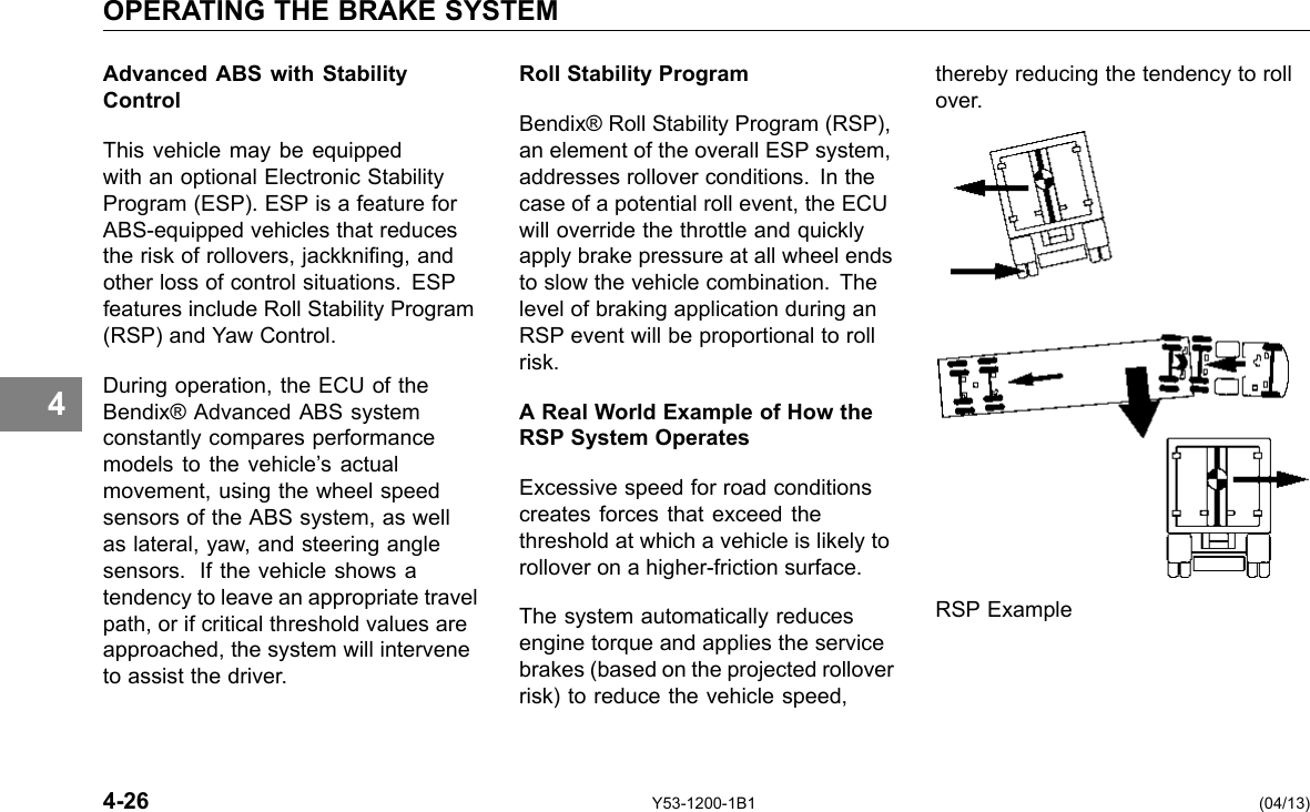 OPERATING THE BRAKE SYSTEM 4 Advanced ABS with Stability Control This vehicle may be equipped with an optional Electronic Stability Program (ESP). ESP is a feature for ABS-equipped vehicles that reduces the risk of rollovers, jackkning, and other loss of control situations. ESP features include Roll Stability Program (RSP) and Yaw Control. During operation, the ECU of the Bendix® Advanced ABS system constantly compares performance models to the vehicle’s actual movement, using the wheel speed sensors of the ABS system, as well as lateral, yaw, and steering angle sensors. If the vehicle shows a tendency to leave an appropriate travel path, or if critical threshold values are approached, the system will intervene to assist the driver. Roll Stability Program Bendix® Roll Stability Program (RSP), an element of the overall ESP system, addresses rollover conditions. In the case of a potential roll event, the ECU will override the throttle and quickly apply brake pressure at all wheel ends to slow the vehicle combination. The level of braking application during an RSP event will be proportional to roll risk. A Real World Example of How the RSP System Operates Excessive speed for road conditions creates forces that exceed the threshold at which a vehicle is likely to rollover on a higher-friction surface. The system automatically reduces engine torque and applies the service brakes (based on the projected rollover risk) to reduce the vehicle speed, thereby reducing the tendency to roll over. RSP Example 4-26 Y53-1200-1B1 (04/13) 