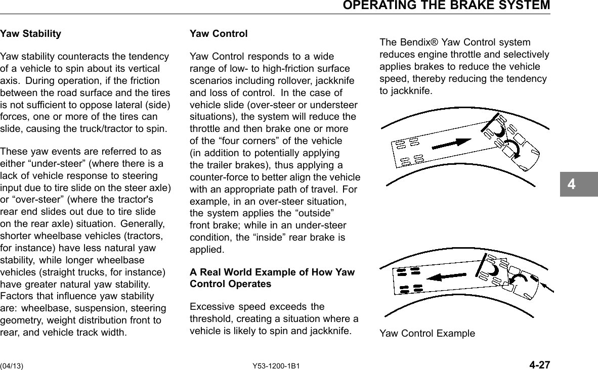 OPERATING THE BRAKE SYSTEM Yaw Stability Yaw stability counteracts the tendency of a vehicle to spin about its vertical axis. During operation, if the friction between the road surface and the tires is not sufcient to oppose lateral (side) forces, one or more of the tires can slide, causing the truck/tractor to spin. These yaw events are referred to as either “under-steer” (where there is a lack of vehicle response to steering input due to tire slide on the steer axle) or “over-steer” (where the tractor&apos;s rear end slides out due to tire slide on the rear axle) situation. Generally, shorter wheelbase vehicles (tractors, for instance) have less natural yaw stability, while longer wheelbase vehicles (straight trucks, for instance) have greater natural yaw stability. Factors that inuence yaw stability are: wheelbase, suspension, steering geometry, weight distribution front to rear, and vehicle track width. Yaw Control Yaw Control responds to a wide range of low- to high-friction surface scenarios including rollover, jackknife and loss of control. In the case of vehicle slide (over-steer or understeer situations), the system will reduce the throttle and then brake one or more of the “four corners” of the vehicle (in addition to potentially applying the trailer brakes), thus applying a counter-force to better align the vehicle with an appropriate path of travel. For example, in an over-steer situation, the system applies the “outside” front brake; while in an under-steer condition, the “inside” rear brake is applied. A Real World Example of How Yaw Control Operates Excessive speed exceeds the threshold, creating a situation where a vehicle is likely to spin and jackknife. The Bendix® Yaw Control system reduces engine throttle and selectively applies brakes to reduce the vehicle speed, thereby reducing the tendency to jackknife. Yaw Control Example 4 (04/13) Y53-1200-1B1 4-27 