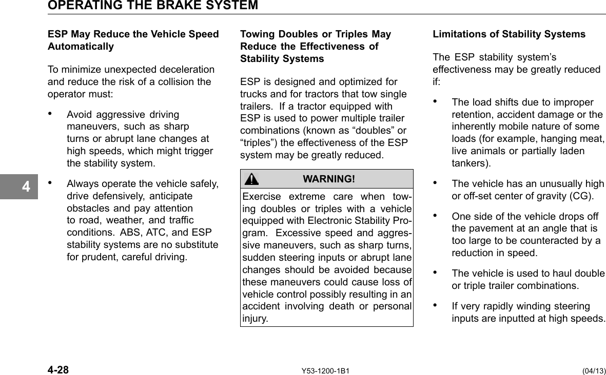 OPERATING THE BRAKE SYSTEM 4 ESP May Reduce the Vehicle Speed Automatically To minimize unexpected deceleration and reduce the risk of a collision the operator must: • Avoid aggressive driving maneuvers, such as sharp turns or abrupt lane changes at high speeds, which might trigger the stability system. • Always operate the vehicle safely, drive defensively, anticipate obstacles and pay attention to road, weather, and trafc conditions. ABS, ATC, and ESP stability systems are no substitute for prudent, careful driving. Towing Doubles or Triples May Reduce the Effectiveness of Stability Systems ESP is designed and optimized for trucks and for tractors that tow single trailers. If a tractor equipped with ESP is used to power multiple trailer combinations (known as “doubles” or “triples”) the effectiveness of the ESP system may be greatly reduced. WARNING! Exercise extreme care when tow-ing doubles or triples with a vehicle equipped with Electronic Stability Pro-gram. Excessive speed and aggres-sive maneuvers, such as sharp turns, sudden steering inputs or abrupt lane changes should be avoided because these maneuvers could cause loss of vehicle control possibly resulting in an accident involving death or personal injury. Limitations of Stability Systems The ESP stability system’s effectiveness may be greatly reduced if: • The load shifts due to improper retention, accident damage or the inherently mobile nature of some loads (for example, hanging meat, live animals or partially laden tankers). • The vehicle has an unusually high or off-set center of gravity (CG). • One side of the vehicle drops off the pavement at an angle that is too large to be counteracted by a reduction in speed. • The vehicle is used to haul double or triple trailer combinations. • If very rapidly winding steering inputs are inputted at high speeds. 4-28 Y53-1200-1B1 (04/13) 