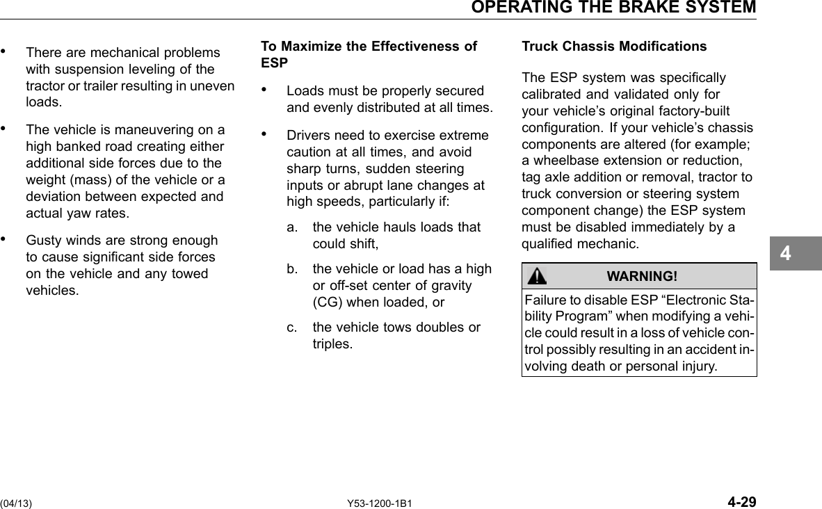 OPERATING THE BRAKE SYSTEM • There are mechanical problems with suspension leveling of the tractor or trailer resulting in uneven loads. • The vehicle is maneuvering on a high banked road creating either additional side forces due to the weight (mass) of the vehicle or a deviation between expected and actual yaw rates. • Gusty winds are strong enough to cause signicant side forces on the vehicle and any towed vehicles. To Maximize the Effectiveness of ESP • Loads must be properly secured and evenly distributed at all times. • Drivers need to exercise extreme caution at all times, and avoid sharp turns, sudden steering inputs or abrupt lane changes at high speeds, particularly if: a. the vehicle hauls loads that could shift, b. the vehicle or load has a high or off-set center of gravity (CG) when loaded, or c. the vehicle tows doubles or triples. Truck Chassis Modications The ESP system was specically calibrated and validated only for your vehicle’s original factory-built conguration. If your vehicle’s chassis components are altered (for example; a wheelbase extension or reduction, tag axle addition or removal, tractor to truck conversion or steering system component change) the ESP system must be disabled immediately by a qualied mechanic. WARNING! Failure to disable ESP “Electronic Sta-bility Program” when modifying a vehi-cle could result in a loss of vehicle con-trol possibly resulting in an accident in-volving death or personal injury. 4 (04/13) Y53-1200-1B1 4-29 