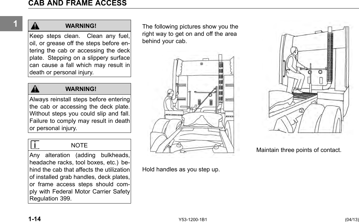 1 CAB AND FRAME ACCESS WARNING! WARNING! Keep steps clean. Clean any fuel, oil, or grease off the steps before en-tering the cab or accessing the deck plate. Stepping on a slippery surface can cause a fall which may result in death or personal injury. Always reinstall steps before entering the cab or accessing the deck plate. Without steps you could slip and fall. Failure to comply may result in death or personal injury. The following pictures show you the right way to get on and off the area behind your cab. NOTE Hold handles as you step up. Maintain three points of contact. Any alteration (adding bulkheads, headache racks, tool boxes, etc.) be-hind the cab that affects the utilization of installed grab handles, deck plates, or frame access steps should com-ply with Federal Motor Carrier Safety Regulation 399. 1-14 Y53-1200-1B1 (04/13) 