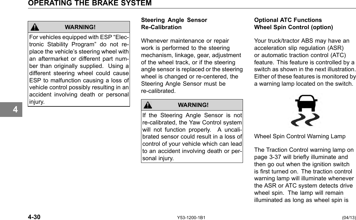 OPERATING THE BRAKE SYSTEM 4 WARNING! For vehicles equipped with ESP “Elec-tronic Stability Program” do not re-place the vehicle’s steering wheel with an aftermarket or different part num-ber than originally supplied. Using a different steering wheel could cause ESP to malfunction causing a loss of vehicle control possibly resulting in an accident involving death or personal injury. 4-30 Steering Angle Sensor Re-Calibration Whenever maintenance or repair work is performed to the steering mechanism, linkage, gear, adjustment of the wheel track, or if the steering angle sensor is replaced or the steering wheel is changed or re-centered, the Steering Angle Sensor must be re-calibrated. WARNING! If the Steering Angle Sensor is not re-calibrated, the Yaw Control system will not function properly. A uncali-brated sensor could result in a loss of control of your vehicle which can lead to an accident involving death or per-sonal injury. Y53-1200-1B1 Optional ATC Functions Wheel Spin Control (option) Your truck/tractor ABS may have an acceleration slip regulation (ASR) or automatic traction control (ATC) feature. This feature is controlled by a switch as shown in the next illustration. Either of these features is monitored by a warning lamp located on the switch. Wheel Spin Control Warning Lamp The Traction Control warning lamp on page 3-37 will briey illuminate and then go out when the ignition switch is rst turned on. The traction control warning lamp will illuminate whenever the ASR or ATC system detects drive wheel spin. The lamp will remain illuminated as long as wheel spin is (04/13) 