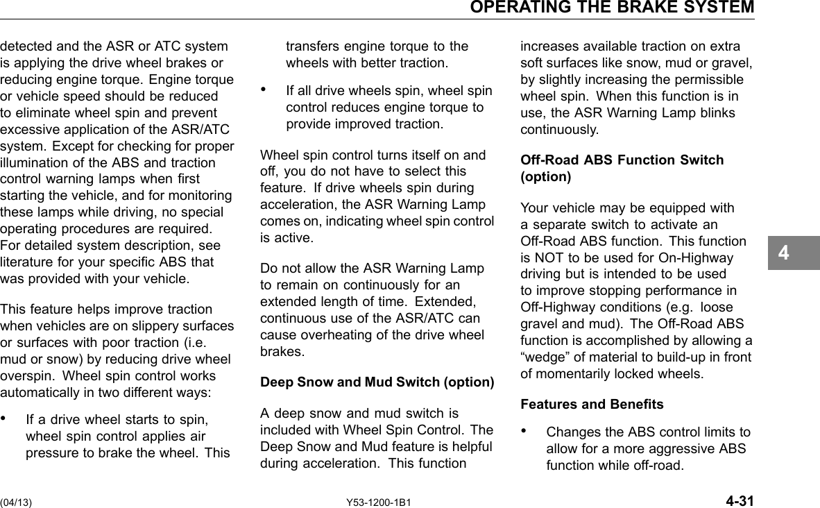 OPERATING THE BRAKE SYSTEM detected and the ASR or ATC system is applying the drive wheel brakes or reducing engine torque. Engine torque or vehicle speed should be reduced to eliminate wheel spin and prevent excessive application of the ASR/ATC system. Except for checking for proper illumination of the ABS and traction control warning lamps when rst starting the vehicle, and for monitoring these lamps while driving, no special operating procedures are required. For detailed system description, see literature for your specic ABS that was provided with your vehicle. This feature helps improve traction when vehicles are on slippery surfaces or surfaces with poor traction (i.e. mud or snow) by reducing drive wheel overspin. Wheel spin control works automatically in two different ways: • If a drive wheel starts to spin, wheel spin control applies air pressure to brake the wheel. This transfers engine torque to the wheels with better traction. • If all drive wheels spin, wheel spin control reduces engine torque to provide improved traction. Wheel spin control turns itself on and off, you do not have to select this feature. If drive wheels spin during acceleration, the ASR Warning Lamp comes on, indicating wheel spin control is active. Do not allow the ASR Warning Lamp to remain on continuously for an extended length of time. Extended, continuous use of the ASR/ATC can cause overheating of the drive wheel brakes. Deep Snow and Mud Switch (option) A deep snow and mud switch is included with Wheel Spin Control. The Deep Snow and Mud feature is helpful during acceleration. This function increases available traction on extra soft surfaces like snow, mud or gravel, by slightly increasing the permissible wheel spin. When this function is in use, the ASR Warning Lamp blinks continuously. Off-Road ABS Function Switch (option) Your vehicle may be equipped with a separate switch to activate an Off-Road ABS function. This function is NOT to be used for On-Highway driving but is intended to be used to improve stopping performance in Off-Highway conditions (e.g. loose gravel and mud). The Off-Road ABS function is accomplished by allowing a “wedge” of material to build-up in front of momentarily locked wheels. Features and Benets • Changes the ABS control limits to allow for a more aggressive ABS function while off-road. 4 (04/13) Y53-1200-1B1 4-31 