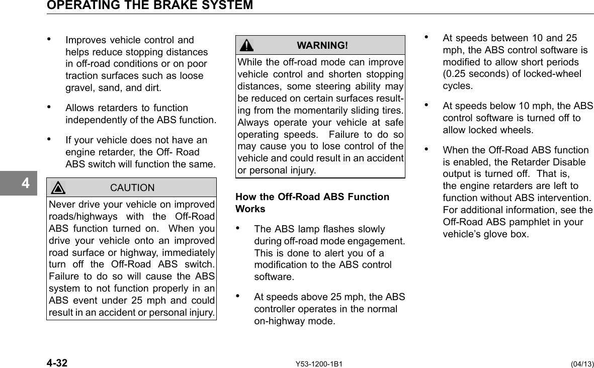 OPERATING THE BRAKE SYSTEM 4 • Improves vehicle control and helps reduce stopping distances in off-road conditions or on poor traction surfaces such as loose gravel, sand, and dirt. • Allows retarders to function independently of the ABS function. • If your vehicle does not have an engine retarder, the Off- Road ABS switch will function the same. CAUTION Never drive your vehicle on improved roads/highways with the Off-Road ABS function turned on. When you drive your vehicle onto an improved road surface or highway, immediately turn off the Off-Road ABS switch. Failure to do so will cause the ABS system to not function properly in an ABS event under 25 mph and could result in an accident or personal injury. While the off-road mode can improve vehicle control and shorten stopping distances, some steering ability may be reduced on certain surfaces result-ing from the momentarily sliding tires. Always operate your vehicle at safe operating speeds. Failure to do so may cause you to lose control of the vehicle and could result in an accident or personal injury. WARNING! How the Off-Road ABS Function Works • The ABS lamp ashes slowly during off-road mode engagement. This is done to alert you of a modication to the ABS control software. • At speeds above 25 mph, the ABS controller operates in the normal on-highway mode. • At speeds between 10 and 25 mph, the ABS control software is modied to allow short periods (0.25 seconds) of locked-wheel cycles. • At speeds below 10 mph, the ABS control software is turned off to allow locked wheels. • When the Off-Road ABS function is enabled, the Retarder Disable output is turned off. That is, the engine retarders are left to function without ABS intervention. For additional information, see the Off-Road ABS pamphlet in your vehicle’s glove box. 4-32 Y53-1200-1B1 (04/13) 