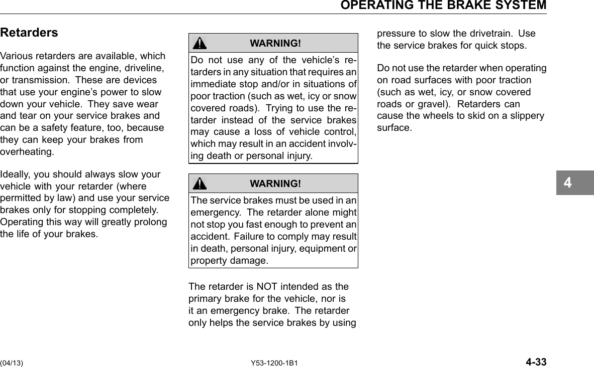 OPERATING THE BRAKE SYSTEM Retarders Various retarders are available, which function against the engine, driveline, or transmission. These are devices that use your engine’s power to slow down your vehicle. They save wear and tear on your service brakes and can be a safety feature, too, because they can keep your brakes from overheating. Ideally, you should always slow your vehicle with your retarder (where permitted by law) and use your service brakes only for stopping completely. Operating this way will greatly prolong the life of your brakes. WARNING! WARNING! Do not use any of the vehicle’s re-tarders in any situation that requires an immediate stop and/or in situations of poor traction (such as wet, icy or snow covered roads). Trying to use the re-tarder instead of the service brakes may cause a loss of vehicle control, which may result in an accident involv-ing death or personal injury. The service brakes must be used in an emergency. The retarder alone might not stop you fast enough to prevent an accident. Failure to comply may result in death, personal injury, equipment or property damage. The retarder is NOT intended as the primary brake for the vehicle, nor is it an emergency brake. The retarder only helps the service brakes by using pressure to slow the drivetrain. Use the service brakes for quick stops. Do not use the retarder when operating on road surfaces with poor traction (such as wet, icy, or snow covered roads or gravel). Retarders can cause the wheels to skid on a slippery surface. 4 (04/13) Y53-1200-1B1 4-33 