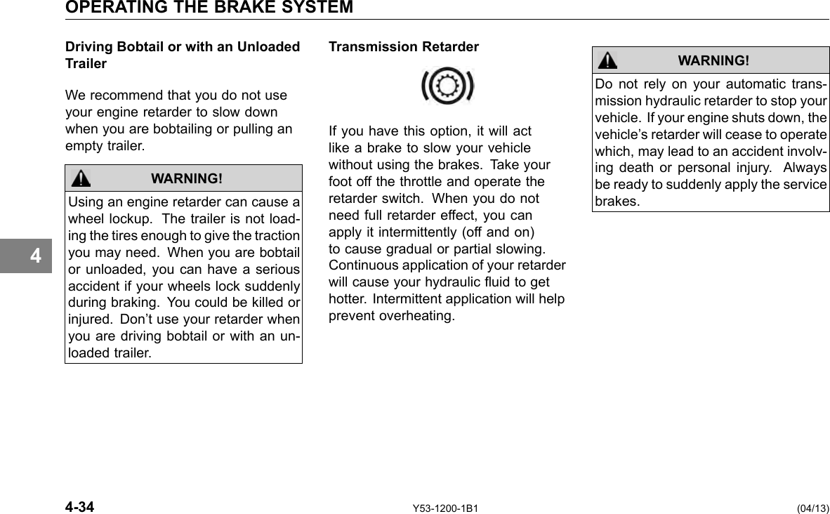 OPERATING THE BRAKE SYSTEM 4 Driving Bobtail or with an Unloaded Trailer We recommend that you do not use your engine retarder to slow down when you are bobtailing or pulling an empty trailer. WARNING! Using an engine retarder can cause a wheel lockup. The trailer is not load-ing the tires enough to give the traction you may need. When you are bobtail or unloaded, you can have a serious accident if your wheels lock suddenly during braking. You could be killed or injured. Don’t use your retarder when you are driving bobtail or with an un-loaded trailer. Transmission Retarder If you have this option, it will act like a brake to slow your vehicle without using the brakes. Take your foot off the throttle and operate the retarder switch. When you do not need full retarder effect, you can apply it intermittently (off and on) to cause gradual or partial slowing. Continuous application of your retarder will cause your hydraulic uid to get hotter. Intermittent application will help prevent overheating. WARNING! Do not rely on your automatic trans-mission hydraulic retarder to stop your vehicle. If your engine shuts down, the vehicle’s retarder will cease to operate which, may lead to an accident involv-ing death or personal injury. Always be ready to suddenly apply the service brakes. 4-34 Y53-1200-1B1 (04/13) 