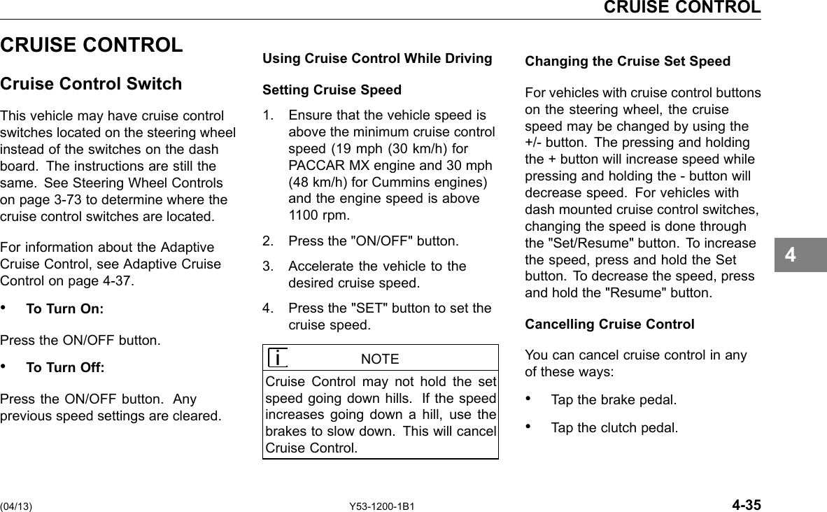 CRUISE CONTROL CRUISE CONTROL Cruise Control Switch This vehicle may have cruise control switches located on the steering wheel instead of the switches on the dash board. The instructions are still the same. See Steering Wheel Controls on page 3-73 to determine where the cruise control switches are located. For information about the Adaptive Cruise Control, see Adaptive Cruise Control on page 4-37. • To Turn On: Press the ON/OFF button. • To Turn Off: Press the ON/OFF button. Any previous speed settings are cleared. Using Cruise Control While Driving Setting Cruise Speed 1. Ensure that the vehicle speed is above the minimum cruise control speed (19 mph (30 km/h) for PACCAR MX engine and 30 mph (48 km/h) for Cummins engines) and the engine speed is above 1100 rpm. 2. Press the &quot;ON/OFF&quot; button. 3. Accelerate the vehicle to the desired cruise speed. 4. Press the &quot;SET&quot; button to set the cruise speed. NOTE Cruise Control may not hold the set speed going down hills. If the speed increases going down a hill, use the brakes to slow down. This will cancel Cruise Control. Changing the Cruise Set Speed For vehicles with cruise control buttons on the steering wheel, the cruise speed may be changed by using the +/- button. The pressing and holding the + button will increase speed while pressing and holding the - button will decrease speed. For vehicles with dash mounted cruise control switches, changing the speed is done through the &quot;Set/Resume&quot; button. To increase the speed, press and hold the Set button. To decrease the speed, press and hold the &quot;Resume&quot; button. Cancelling Cruise Control You can cancel cruise control in any of these ways: • Tap the brake pedal. • Tap the clutch pedal. 4 (04/13) Y53-1200-1B1 4-35 