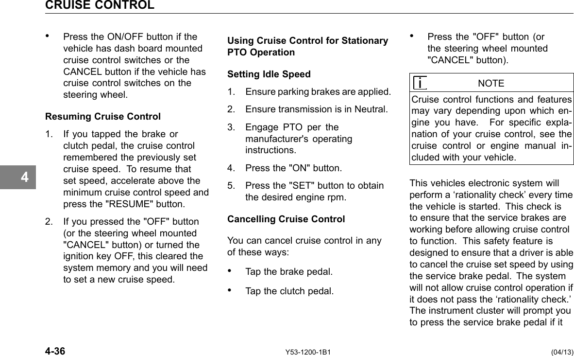 CRUISE CONTROL 4 • Press the ON/OFF button if the vehicle has dash board mounted cruise control switches or the CANCEL button if the vehicle has cruise control switches on the steering wheel. Resuming Cruise Control 1. If you tapped the brake or clutch pedal, the cruise control remembered the previously set cruise speed. To resume that set speed, accelerate above the minimum cruise control speed and press the &quot;RESUME&quot; button. 2. If you pressed the &quot;OFF&quot; button (or the steering wheel mounted &quot;CANCEL&quot; button) or turned the ignition key OFF, this cleared the system memory and you will need to set a new cruise speed. 4-36 Using Cruise Control for Stationary PTO Operation Setting Idle Speed 1. Ensure parking brakes are applied. 2. Ensure transmission is in Neutral. 3. Engage PTO per the manufacturer&apos;s operating instructions. 4. Press the &quot;ON&quot; button. 5. Press the &quot;SET&quot; button to obtain the desired engine rpm. Cancelling Cruise Control You can cancel cruise control in any of these ways: • Tap the brake pedal. • Tap the clutch pedal. Y53-1200-1B1 • Press the &quot;OFF&quot; button (or the steering wheel mounted &quot;CANCEL&quot; button). NOTE Cruise control functions and features may vary depending upon which en-gine you have. For specic expla-nation of your cruise control, see the cruise control or engine manual in-cluded with your vehicle. This vehicles electronic system will perform a ‘rationality check’ every time the vehicle is started. This check is to ensure that the service brakes are working before allowing cruise control to function. This safety feature is designed to ensure that a driver is able to cancel the cruise set speed by using the service brake pedal. The system will not allow cruise control operation if it does not pass the ‘rationality check.’ The instrument cluster will prompt you to press the service brake pedal if it (04/13) 