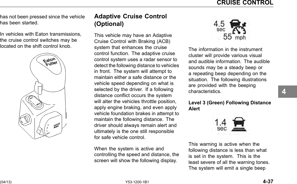 CRUISE CONTROL has not been pressed since the vehicle has been started. In vehicles with Eaton transmissions, the cruise control switches may be located on the shift control knob. (04/13) Adaptive Cruise Control (Optional) This vehicle may have an Adaptive Cruise Control with Braking (ACB) system that enhances the cruise control function. The adaptive cruise control system uses a radar sensor to detect the following distance to vehicles in front. The system will attempt to maintain either a safe distance or the vehicle speed depending on what is selected by the driver. If a following distance conict occurs the system will alter the vehicles throttle position, apply engine braking, and even apply vehicle foundation brakes in attempt to maintain the following distance. The driver should always remain alert and ultimately is the one still responsible for safe vehicle control. When the system is active and controlling the speed and distance, the screen will show the following display. Y53-1200-1B1 The information in the instrument cluster will provide various visual and audible information. The audible sounds may be a steady beep or a repeating beep depending on the situation. The following illustrations are provided with the beeping characteristics. Level 3 (Green) Following Distance Alert This warning is active when the following distance is less than what is set in the system. This is the least severe of all the warning tones. The system will emit a single beep 4-37 4 