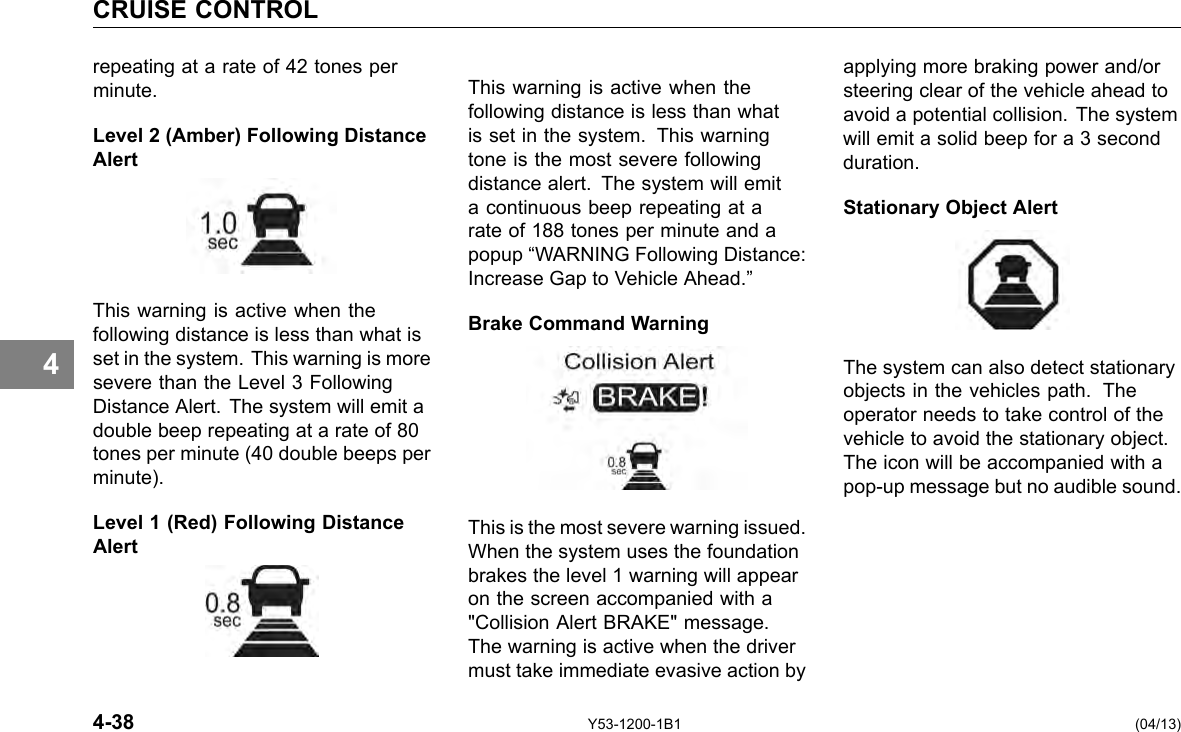 CRUISE CONTROL 4 repeating at a rate of 42 tones per minute. Level 2 (Amber) Following Distance Alert This warning is active when the following distance is less than what is set in the system. This warning is more severe than the Level 3 Following Distance Alert. The system will emit a double beep repeating at a rate of 80 tones per minute (40 double beeps per minute). Level 1 (Red) Following Distance Alert This warning is active when the following distance is less than what is set in the system. This warning tone is the most severe following distance alert. The system will emit a continuous beep repeating at a rate of 188 tones per minute and a popup “WARNING Following Distance: Increase Gap to Vehicle Ahead.” Brake Command Warning This is the most severe warning issued. When the system uses the foundation brakes the level 1 warning will appear on the screen accompanied with a &quot;Collision Alert BRAKE&quot; message. The warning is active when the driver must take immediate evasive action by applying more braking power and/or steering clear of the vehicle ahead to avoid a potential collision. The system will emit a solid beep for a 3 second duration. Stationary Object Alert The system can also detect stationary objects in the vehicles path. The operator needs to take control of the vehicle to avoid the stationary object. The icon will be accompanied with a pop-up message but no audible sound. 4-38 Y53-1200-1B1 (04/13) 