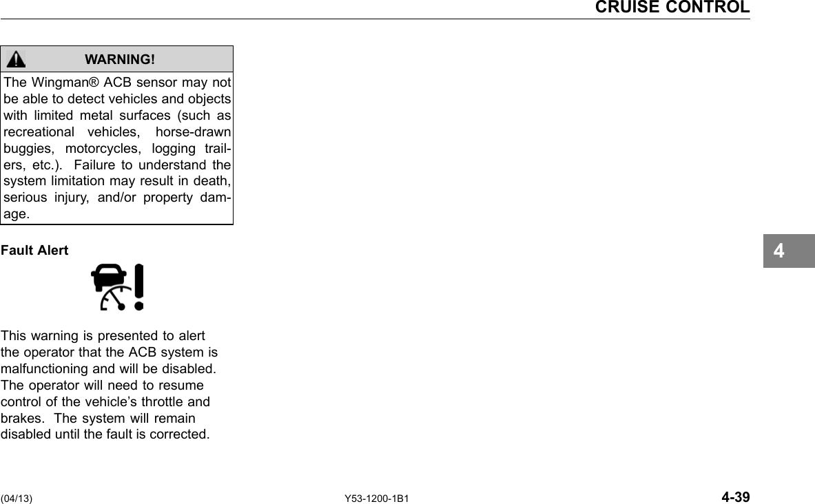 CRUISE CONTROL WARNING! The Wingman® ACB sensor may not be able to detect vehicles and objects with limited metal surfaces (such as recreational vehicles, horse-drawn buggies, motorcycles, logging trail-ers, etc.). Failure to understand the system limitation may result in death, serious injury, and/or property dam-age. Fault Alert This warning is presented to alert the operator that the ACB system is malfunctioning and will be disabled. The operator will need to resume control of the vehicle’s throttle and brakes. The system will remain disabled until the fault is corrected. (04/13) 4 Y53-1200-1B1 4-39 