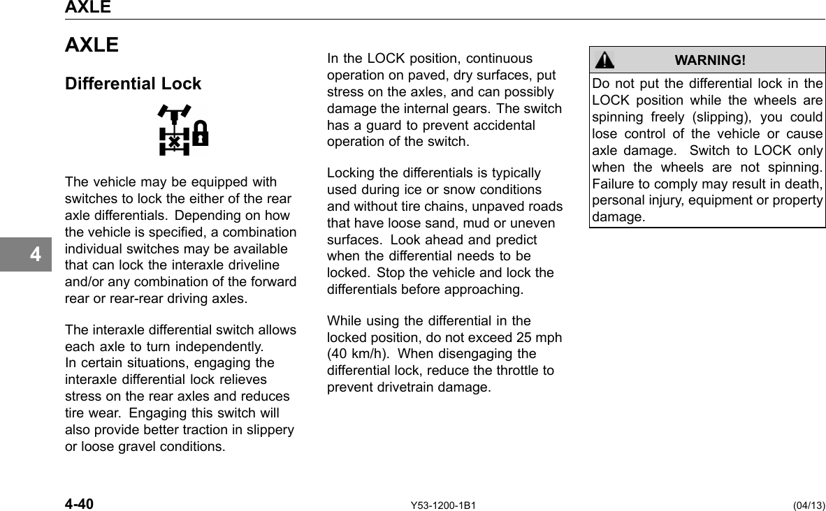 AXLE 4 AXLE Differential Lock The vehicle may be equipped with switches to lock the either of the rear axle differentials. Depending on how the vehicle is specied, a combination individual switches may be available that can lock the interaxle driveline and/or any combination of the forward rear or rear-rear driving axles. The interaxle differential switch allows each axle to turn independently. In certain situations, engaging the interaxle differential lock relieves stress on the rear axles and reduces tire wear. Engaging this switch will also provide better traction in slippery or loose gravel conditions. In the LOCK position, continuous operation on paved, dry surfaces, put stress on the axles, and can possibly damage the internal gears. The switch has a guard to prevent accidental operation of the switch. Locking the differentials is typically used during ice or snow conditions and without tire chains, unpaved roads that have loose sand, mud or uneven surfaces. Look ahead and predict when the differential needs to be locked. Stop the vehicle and lock the differentials before approaching. While using the differential in the locked position, do not exceed 25 mph (40 km/h). When disengaging the differential lock, reduce the throttle to prevent drivetrain damage. WARNING! Do not put the differential lock in the LOCK position while the wheels are spinning freely (slipping), you could lose control of the vehicle or cause axle damage. Switch to LOCK only when the wheels are not spinning. Failure to comply may result in death, personal injury, equipment or property damage. 4-40 Y53-1200-1B1 (04/13) 
