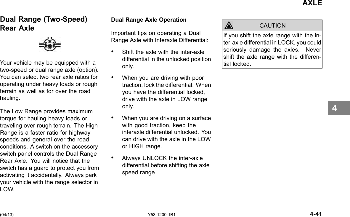 AXLE Dual Range (Two-Speed) Rear Axle Your vehicle may be equipped with a two-speed or dual range axle (option). You can select two rear axle ratios for operating under heavy loads or rough terrain as well as for over the road hauling. The Low Range provides maximum torque for hauling heavy loads or traveling over rough terrain. The High Range is a faster ratio for highway speeds and general over the road conditions. A switch on the accessory switch panel controls the Dual Range Rear Axle. You will notice that the switch has a guard to protect you from activating it accidentally. Always park your vehicle with the range selector in LOW. Dual Range Axle Operation Important tips on operating a Dual Range Axle with Interaxle Differential: • Shift the axle with the inter-axle differential in the unlocked position only. • When you are driving with poor traction, lock the differential. When you have the differential locked, drive with the axle in LOW range only. • When you are driving on a surface with good traction, keep the interaxle differential unlocked. You can drive with the axle in the LOW or HIGH range. • Always UNLOCK the inter-axle differential before shifting the axle speed range. CAUTION If you shift the axle range with the in-ter-axle differential in LOCK, you could seriously damage the axles. Never shift the axle range with the differen-tial locked. 4 (04/13) Y53-1200-1B1 4-41 