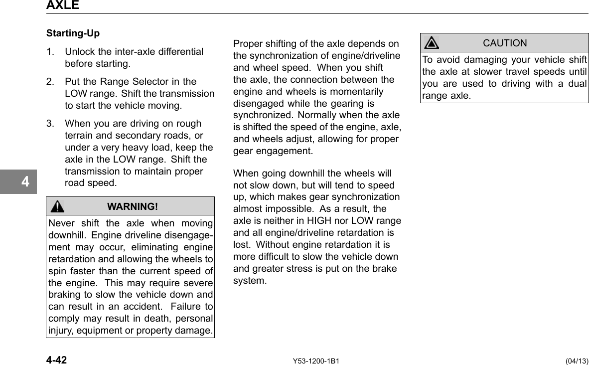 AXLE 4 Starting-Up 1. Unlock the inter-axle differential before starting. 2. Put the Range Selector in the LOW range. Shift the transmission to start the vehicle moving. 3. When you are driving on rough terrain and secondary roads, or under a very heavy load, keep the axle in the LOW range. Shift the transmission to maintain proper road speed. WARNING! Never shift the axle when moving downhill. Engine driveline disengage-ment may occur, eliminating engine retardation and allowing the wheels to spin faster than the current speed of the engine. This may require severe braking to slow the vehicle down and can result in an accident. Failure to comply may result in death, personal injury, equipment or property damage. Proper shifting of the axle depends on the synchronization of engine/driveline and wheel speed. When you shift the axle, the connection between the engine and wheels is momentarily disengaged while the gearing is synchronized. Normally when the axle is shifted the speed of the engine, axle, and wheels adjust, allowing for proper gear engagement. When going downhill the wheels will not slow down, but will tend to speed up, which makes gear synchronization almost impossible. As a result, the axle is neither in HIGH nor LOW range and all engine/driveline retardation is lost. Without engine retardation it is more difcult to slow the vehicle down and greater stress is put on the brake system. CAUTION To avoid damaging your vehicle shift the axle at slower travel speeds until you are used to driving with a dual range axle. 4-42 Y53-1200-1B1 (04/13) 