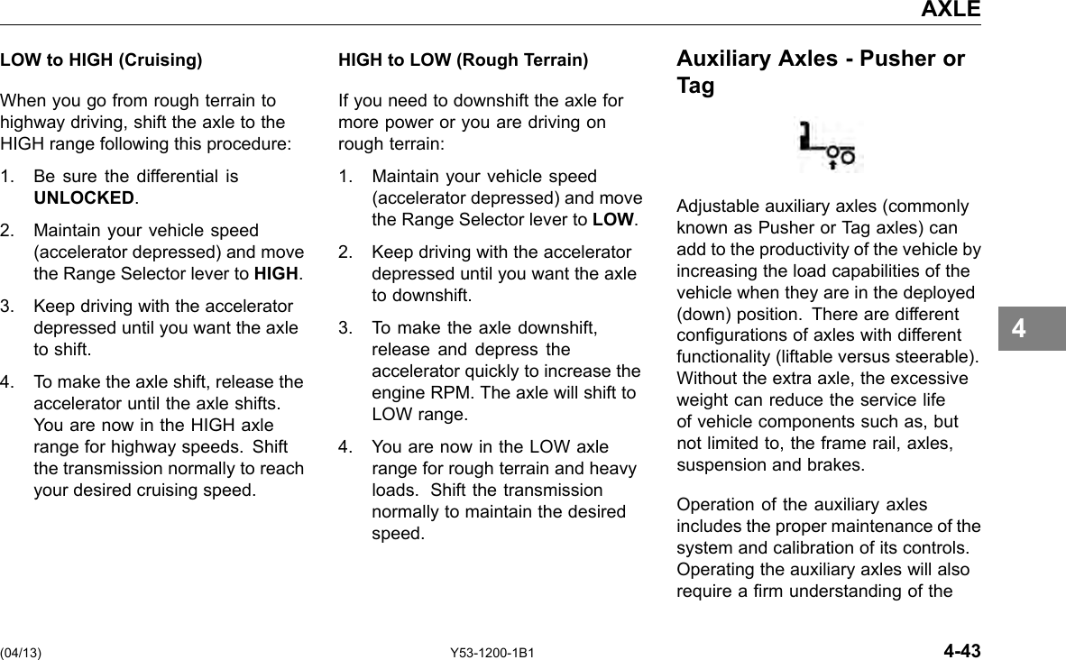 AXLE LOW to HIGH (Cruising) When you go from rough terrain to highway driving, shift the axle to the HIGH range following this procedure: 1. Be sure the differential is UNLOCKED. 2. Maintain your vehicle speed (accelerator depressed) and move the Range Selector lever to HIGH. 3. Keep driving with the accelerator depressed until you want the axle to shift. 4. To make the axle shift, release the accelerator until the axle shifts. You are now in the HIGH axle range for highway speeds. Shift the transmission normally to reach your desired cruising speed. (04/13) HIGH to LOW (Rough Terrain) If you need to downshift the axle for more power or you are driving on rough terrain: 1. Maintain your vehicle speed (accelerator depressed) and move the Range Selector lever to LOW. 2. Keep driving with the accelerator depressed until you want the axle to downshift. 3. To make the axle downshift, release and depress the accelerator quickly to increase the engine RPM. The axle will shift to LOW range. 4. You are now in the LOW axle range for rough terrain and heavy loads. Shift the transmission normally to maintain the desired speed. Y53-1200-1B1 Auxiliary Axles - Pusher or Tag Adjustable auxiliary axles (commonly known as Pusher or Tag axles) can add to the productivity of the vehicle by increasing the load capabilities of the vehicle when they are in the deployed (down) position. There are different congurations of axles with different functionality (liftable versus steerable). Without the extra axle, the excessive weight can reduce the service life of vehicle components such as, but not limited to, the frame rail, axles, suspension and brakes. Operation of the auxiliary axles includes the proper maintenance of the system and calibration of its controls. Operating the auxiliary axles will also require a rm understanding of the 4-43 4 