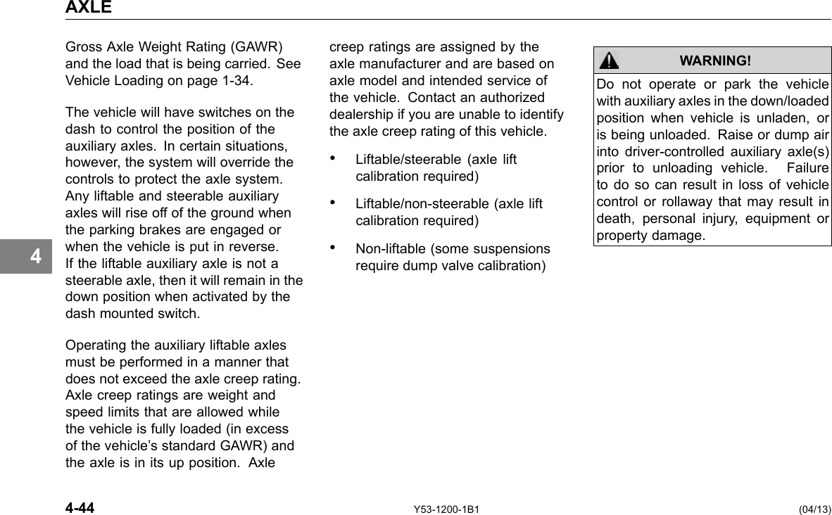 AXLE 4 Gross Axle Weight Rating (GAWR) and the load that is being carried. See Vehicle Loading on page 1-34. The vehicle will have switches on the dash to control the position of the auxiliary axles. In certain situations, however, the system will override the controls to protect the axle system. Any liftable and steerable auxiliary axles will rise off of the ground when the parking brakes are engaged or when the vehicle is put in reverse. If the liftable auxiliary axle is not a steerable axle, then it will remain in the down position when activated by the dash mounted switch. Operating the auxiliary liftable axles must be performed in a manner that does not exceed the axle creep rating. Axle creep ratings are weight and speed limits that are allowed while the vehicle is fully loaded (in excess of the vehicle’s standard GAWR) and the axle is in its up position. Axle creep ratings are assigned by the axle manufacturer and are based on axle model and intended service of the vehicle. Contact an authorized dealership if you are unable to identify the axle creep rating of this vehicle. • Liftable/steerable (axle lift calibration required) • Liftable/non-steerable (axle lift calibration required) • Non-liftable (some suspensions require dump valve calibration) WARNING! Do not operate or park the vehicle with auxiliary axles in the down/loaded position when vehicle is unladen, or is being unloaded. Raise or dump air into driver-controlled auxiliary axle(s) prior to unloading vehicle. Failure to do so can result in loss of vehicle control or rollaway that may result in death, personal injury, equipment or property damage. 4-44 Y53-1200-1B1 (04/13) 