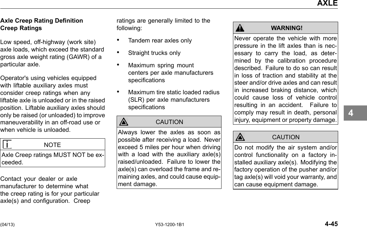 AXLE Axle Creep Rating Denition Creep Ratings Low speed, off-highway (work site) axle loads, which exceed the standard gross axle weight rating (GAWR) of a particular axle. Operator&apos;s using vehicles equipped with liftable auxiliary axles must consider creep ratings when any liftable axle is unloaded or in the raised position. Liftable auxiliary axles should only be raised (or unloaded) to improve maneuverability in an off-road use or when vehicle is unloaded. NOTE Axle Creep ratings MUST NOT be ex-ceeded. Contact your dealer or axle manufacturer to determine what the creep rating is for your particular axle(s) and conguration. Creep ratings are generally limited to the following: • Tandem rear axles only • Straight trucks only • Maximum spring mount centers per axle manufacturers specications • Maximum tire static loaded radius (SLR) per axle manufacturers specications CAUTION Always lower the axles as soon as possible after receiving a load. Never exceed 5 miles per hour when driving with a load with the auxiliary axle(s) raised/unloaded. Failure to lower the axle(s) can overload the frame and re-maining axles, and could cause equip-ment damage. WARNING! Never operate the vehicle with more pressure in the lift axles than is nec-essary to carry the load, as deter-mined by the calibration procedure described. Failure to do so can result in loss of traction and stability at the steer and/or drive axles and can result in increased braking distance, which could cause loss of vehicle control resulting in an accident. Failure to comply may result in death, personal injury, equipment or property damage. Do not modify the air system and/or control functionality on a factory in-stalled auxiliary axle(s). Modifying the factory operation of the pusher and/or tag axle(s) will void your warranty, and can cause equipment damage. CAUTION 4 (04/13) Y53-1200-1B1 4-45 