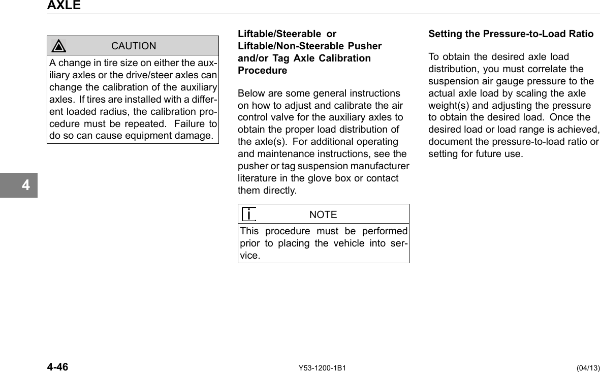 AXLE 4 CAUTION Liftable/Steerable or Liftable/Non-Steerable Pusher and/or Tag Axle Calibration Procedure Below are some general instructions on how to adjust and calibrate the air control valve for the auxiliary axles to obtain the proper load distribution of the axle(s). For additional operating and maintenance instructions, see the pusher or tag suspension manufacturer literature in the glove box or contact them directly. A change in tire size on either the aux-iliary axles or the drive/steer axles can change the calibration of the auxiliary axles. If tires are installed with a differ-ent loaded radius, the calibration pro-cedure must be repeated. Failure to do so can cause equipment damage. NOTE This procedure must be performed prior to placing the vehicle into ser-vice. Setting the Pressure-to-Load Ratio To obtain the desired axle load distribution, you must correlate the suspension air gauge pressure to the actual axle load by scaling the axle weight(s) and adjusting the pressure to obtain the desired load. Once the desired load or load range is achieved, document the pressure-to-load ratio or setting for future use. 4-46 Y53-1200-1B1 (04/13) 