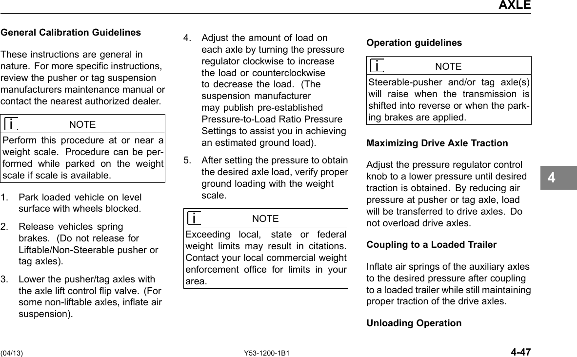 AXLE General Calibration Guidelines These instructions are general in nature. For more specic instructions, review the pusher or tag suspension manufacturers maintenance manual or contact the nearest authorized dealer. NOTE Perform this procedure at or near a weight scale. Procedure can be per-formed while parked on the weight scale if scale is available. 1. Park loaded vehicle on level surface with wheels blocked. 2. Release vehicles spring brakes. (Do not release for Liftable/Non-Steerable pusher or tag axles). 3. Lower the pusher/tag axles with the axle lift control ip valve. (For some non-liftable axles, inate air suspension). 4. Adjust the amount of load on each axle by turning the pressure regulator clockwise to increase the load or counterclockwise to decrease the load. (The suspension manufacturer may publish pre-established Pressure-to-Load Ratio Pressure Settings to assist you in achieving an estimated ground load). 5. After setting the pressure to obtain the desired axle load, verify proper ground loading with the weight scale. NOTE Exceeding local, state or federal weight limits may result in citations. Contact your local commercial weight enforcement ofce for limits in your area. Operation guidelines NOTE Steerable-pusher and/or tag axle(s) will raise when the transmission is shifted into reverse or when the park-ing brakes are applied. Maximizing Drive Axle Traction Adjust the pressure regulator control knob to a lower pressure until desired traction is obtained. By reducing air pressure at pusher or tag axle, load will be transferred to drive axles. Do not overload drive axles. Coupling to a Loaded Trailer Inate air springs of the auxiliary axles to the desired pressure after coupling to a loaded trailer while still maintaining proper traction of the drive axles. Unloading Operation 4 (04/13) Y53-1200-1B1 4-47 