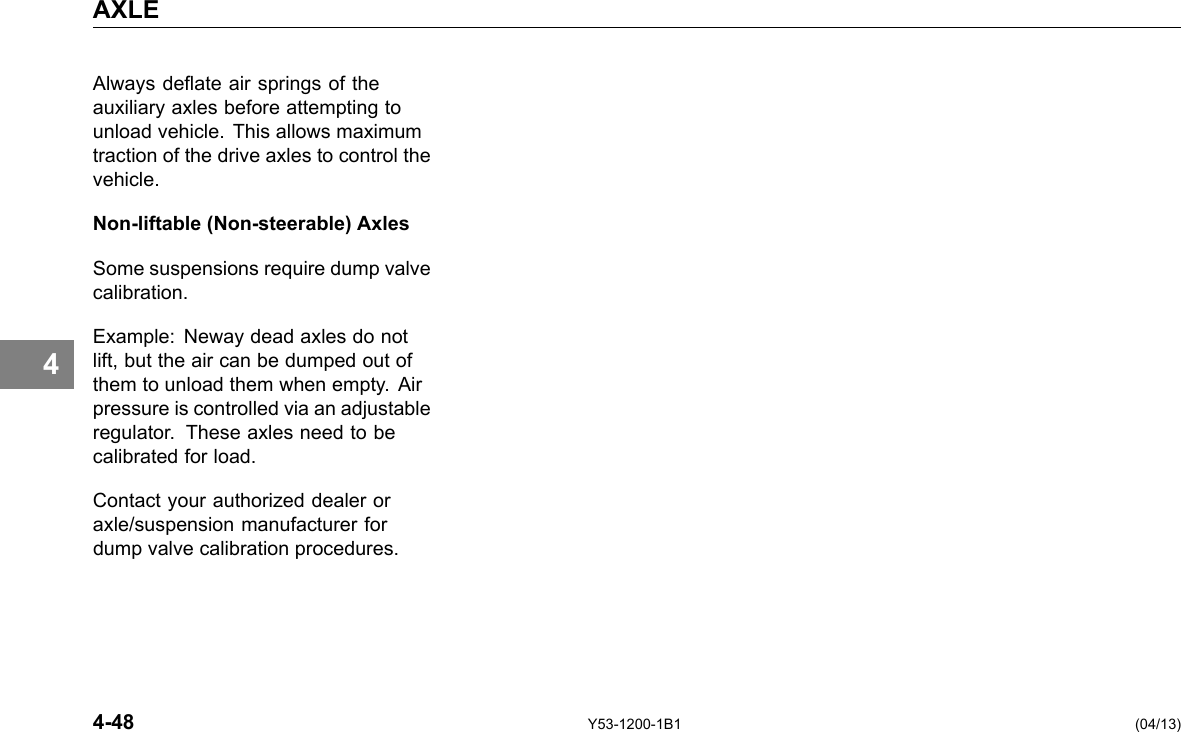 AXLE 4 Always deate air springs of the auxiliary axles before attempting to unload vehicle. This allows maximum traction of the drive axles to control the vehicle. Non-liftable (Non-steerable) Axles Some suspensions require dump valve calibration. Example: Neway dead axles do not lift, but the air can be dumped out of them to unload them when empty. Air pressure is controlled via an adjustable regulator. These axles need to be calibrated for load. Contact your authorized dealer or axle/suspension manufacturer for dump valve calibration procedures. 4-48 Y53-1200-1B1 (04/13) 