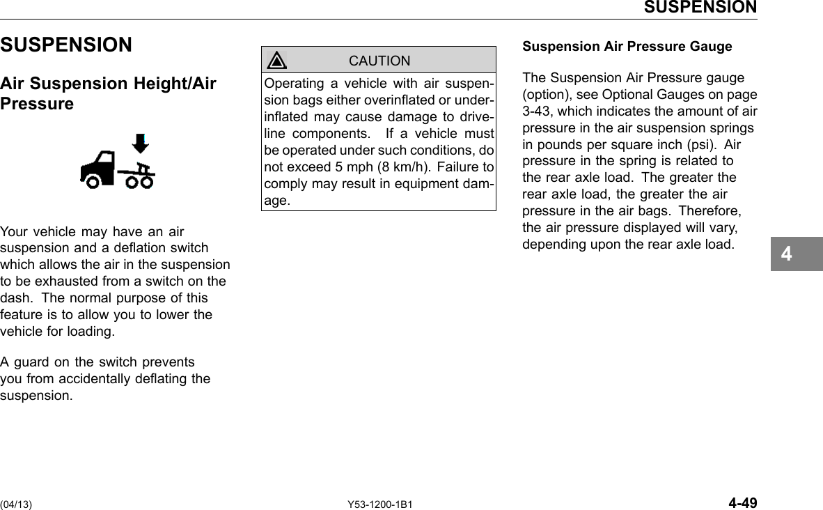 SUSPENSION SUSPENSION Air Suspension Height/Air Pressure Your vehicle may have an air suspension and a deation switch which allows the air in the suspension to be exhausted from a switch on the dash. The normal purpose of this feature is to allow you to lower the vehicle for loading. A guard on the switch prevents you from accidentally deating the suspension. CAUTION Operating a vehicle with air suspen-sion bags either overinated or under-inated may cause damage to drive-line components. If a vehicle must be operated under such conditions, do not exceed 5 mph (8 km/h). Failure to comply may result in equipment dam-age. Suspension Air Pressure Gauge The Suspension Air Pressure gauge (option), see Optional Gauges on page 3-43, which indicates the amount of air pressure in the air suspension springs in pounds per square inch (psi). Air pressure in the spring is related to the rear axle load. The greater the rear axle load, the greater the air pressure in the air bags. Therefore, the air pressure displayed will vary, depending upon the rear axle load. 4 (04/13) Y53-1200-1B1 4-49 