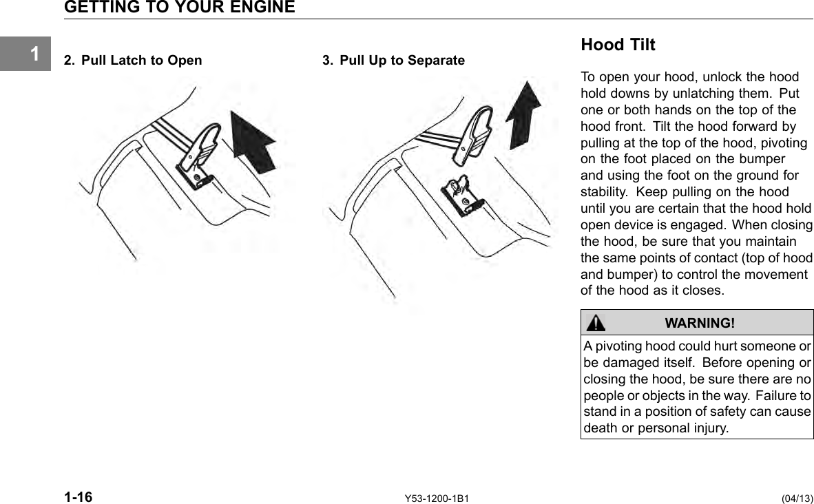 1 GETTING TO YOUR ENGINE 2. Pull Latch to Open 3. Pull Up to Separate Hood Tilt To open your hood, unlock the hood hold downs by unlatching them. Put one or both hands on the top of the hood front. Tilt the hood forward by pulling at the top of the hood, pivoting on the foot placed on the bumper and using the foot on the ground for stability. Keep pulling on the hood until you are certain that the hood hold open device is engaged. When closing the hood, be sure that you maintain the same points of contact (top of hood and bumper) to control the movement of the hood as it closes. WARNING! A pivoting hood could hurt someone or be damaged itself. Before opening or closing the hood, be sure there are no people or objects in the way. Failure to stand in a position of safety can cause death or personal injury. 1-16 Y53-1200-1B1 (04/13) 
